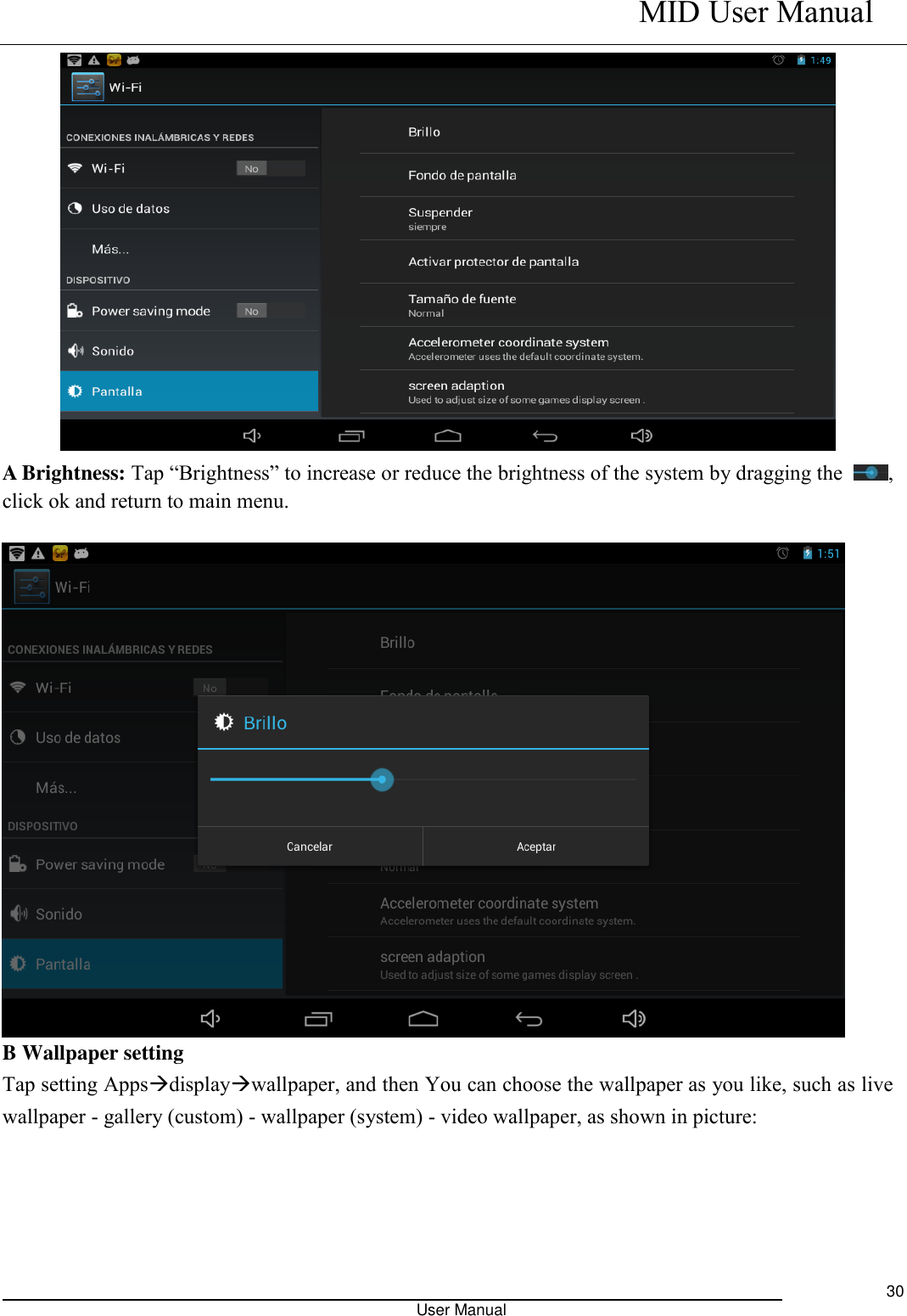    MID User Manual                                                                                                            User Manual     30  A Brightness: Tap “Brightness” to increase or reduce the brightness of the system by dragging the  , click ok and return to main menu.   B Wallpaper setting Tap setting Appsdisplaywallpaper, and then You can choose the wallpaper as you like, such as live wallpaper - gallery (custom) - wallpaper (system) - video wallpaper, as shown in picture:        