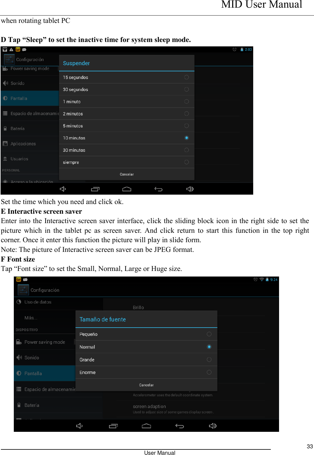    MID User Manual                                                                                                            User Manual     33 when rotating tablet PC  D Tap “Sleep” to set the inactive time for system sleep mode.  Set the time which you need and click ok. E Interactive screen saver Enter into the Interactive screen saver interface, click the sliding block icon in the right side to set the picture which in the tablet pc as screen saver. And click return  to start this function in the top right corner. Once it enter this function the picture will play in slide form. Note: The picture of Interactive screen saver can be JPEG format. F Font size Tap “Font size” to set the Small, Normal, Large or Huge size.  