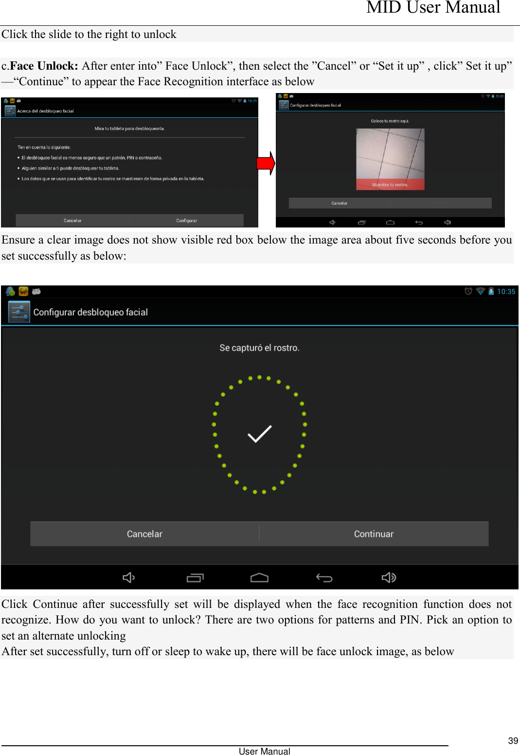    MID User Manual                                                                                                            User Manual     39 Click the slide to the right to unlock  c.Face Unlock: After enter into” Face Unlock”, then select the ”Cancel” or “Set it up” , click” Set it up” —“Continue” to appear the Face Recognition interface as below      Ensure a clear image does not show visible red box below the image area about five seconds before you set successfully as below:   Click  Continue  after  successfully set  will  be  displayed  when  the  face  recognition  function  does  not recognize. How do you want to unlock? There are two options for patterns and PIN. Pick an option to set an alternate unlocking After set successfully, turn off or sleep to wake up, there will be face unlock image, as below 