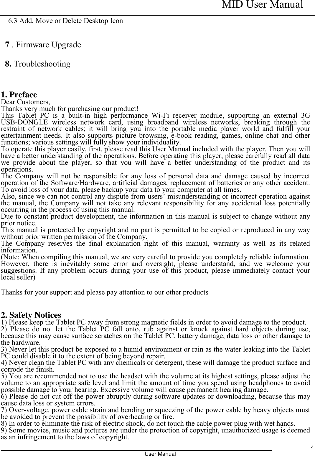    MID User Manual                                                                                                            User Manual     4 6.3 Add, Move or Delete Desktop Icon  7 . Firmware Upgrade 8. Troubleshooting   1. Preface Dear Customers, Thanks very much for purchasing our product! This  Tablet  PC  is  a  built-in  high  performance  Wi-Fi  receiver  module,  supporting  an  external  3G USB-DONGLE  wireless  network  card,  using  broadband  wireless  networks,  breaking  through  the restraint  of  network  cables;  it  will  bring  you  into  the  portable  media  player  world  and  fulfill  your entertainment needs. It also supports picture browsing, e-book reading, games, online chat and other functions; various settings will fully show your individuality. To operate this player easily, first, please read this User Manual included with the player. Then you will have a better understanding of the operations. Before operating this player, please carefully read all data we  provide  about  the  player,  so  that  you  will  have  a  better  understanding  of  the  product  and  its operations.     The Company will  not be responsible for any loss of personal data and damage caused by incorrect operation of the Software/Hardware, artificial damages, replacement of batteries or any other accident. To avoid loss of your data, please backup your data to your computer at all times. Also, since we can not control any dispute from users’ misunderstanding or incorrect operation against the manual, the Company will not take any relevant responsibility for any accidental loss potentially occurring in the process of using this manual. Due to constant product development, the information in this manual is subject to change without any prior notice. This manual is protected by copyright and no part is permitted to be copied or reproduced in any way without prior written permission of the Company. The  Company  reserves  the  final  explanation  right  of  this  manual,  warranty  as  well  as  its  related information. (Note: When compiling this manual, we are very careful to provide you completely reliable information. However,  there  is  inevitably  some  error  and  oversight,  please  understand,  and  we  welcome  your suggestions. If any problem occurs during your use of this product, please immediately contact your local seller) Thanks for your support and please pay attention to our other products  2. Safety Notices 1) Please keep the Tablet PC away from strong magnetic fields in order to avoid damage to the product.   2)  Please  do  not  let  the  Tablet  PC  fall  onto,  rub  against  or  knock  against  hard  objects  during  use, because this may cause surface scratches on the Tablet PC, battery damage, data loss or other damage to the hardware.   3) Never let this product be exposed to a humid environment or rain as the water leaking into the Tablet PC could disable it to the extent of being beyond repair.   4) Never clean the Tablet PC with any chemicals or detergent, these will damage the product surface and corrode the finish.   5) You are recommended not to use the headset with the volume at its highest settings, please adjust the volume to an appropriate safe level and limit the amount of time you spend using headphones to avoid possible damage to your hearing. Excessive volume will cause permanent hearing damage.   6) Please do not cut off the power abruptly during software updates or downloading, because this may cause data loss or system errors. 7) Over-voltage, power cable strain and bending or squeezing of the power cable by heavy objects must be avoided to prevent the possibility of overheating or fire.   8) In order to eliminate the risk of electric shock, do not touch the cable power plug with wet hands.   9) Some movies, music and pictures are under the protection of copyright, unauthorized usage is deemed as an infringement to the laws of copyright.   