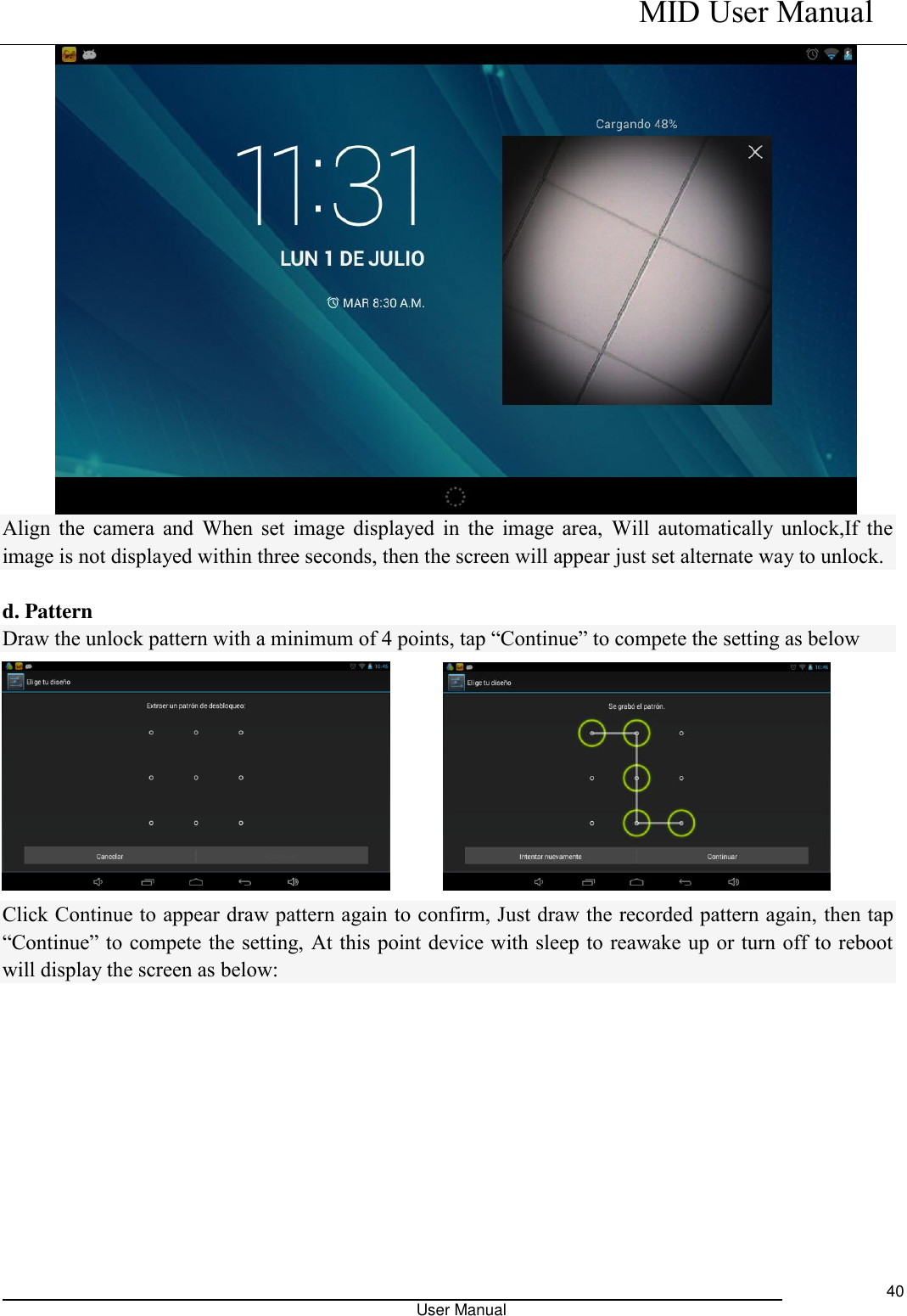    MID User Manual                                                                                                            User Manual     40  Align the  camera and  When set image displayed in the image area, Will  automatically unlock,If the image is not displayed within three seconds, then the screen will appear just set alternate way to unlock.    d. Pattern Draw the unlock pattern with a minimum of 4 points, tap “Continue” to compete the setting as below        Click Continue to appear draw pattern again to confirm, Just draw the recorded pattern again, then tap “Continue” to compete the setting, At this point device with sleep to reawake up or turn off to reboot will display the screen as below: 