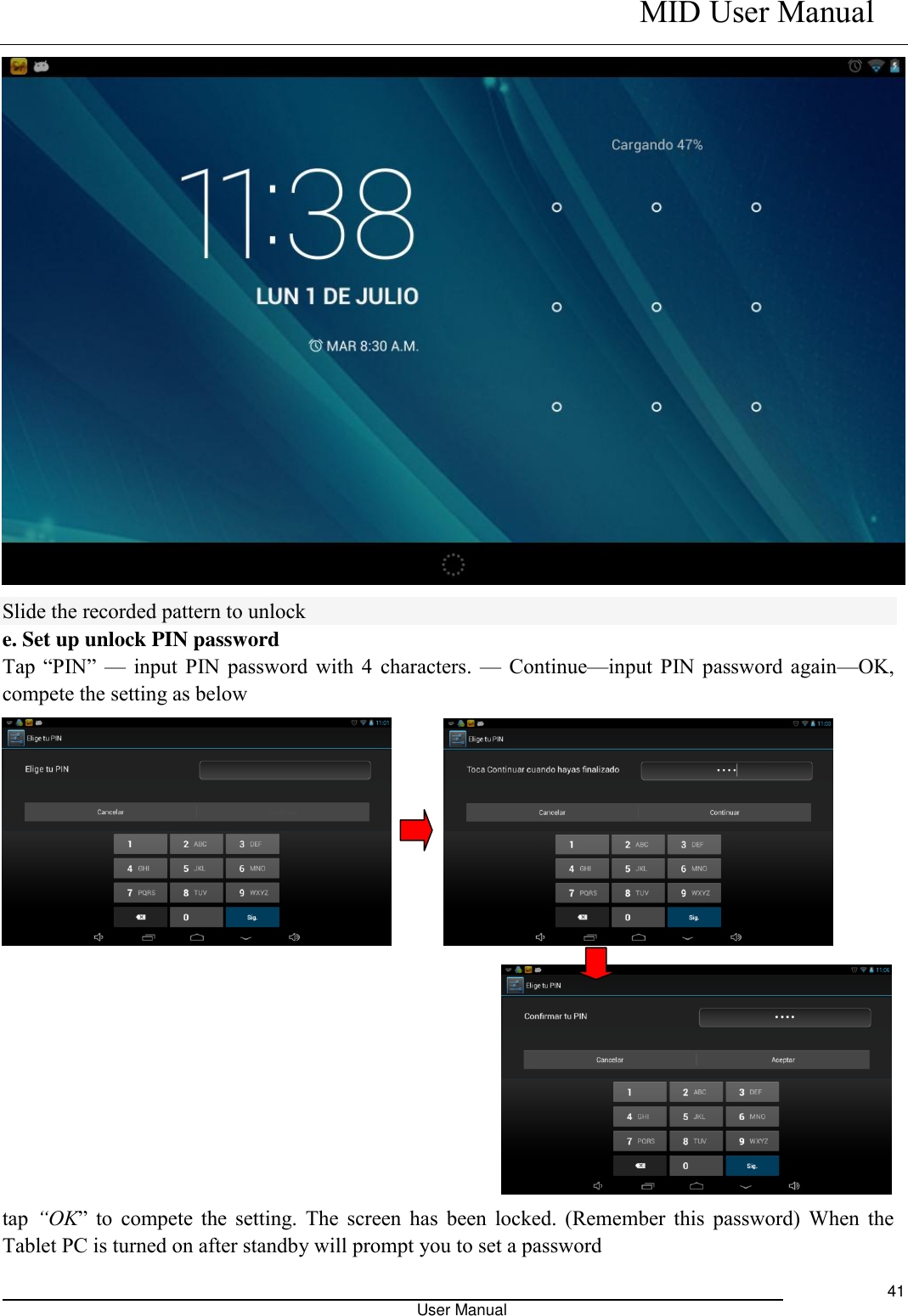    MID User Manual                                                                                                            User Manual     41  Slide the recorded pattern to unlock e. Set up unlock PIN password Tap  “PIN”  — input PIN password with 4 characters. — Continue—input PIN password again—OK, compete the setting as below                 tap “OK”  to  compete  the  setting.  The  screen  has  been  locked.  (Remember  this  password)  When  the Tablet PC is turned on after standby will prompt you to set a password 