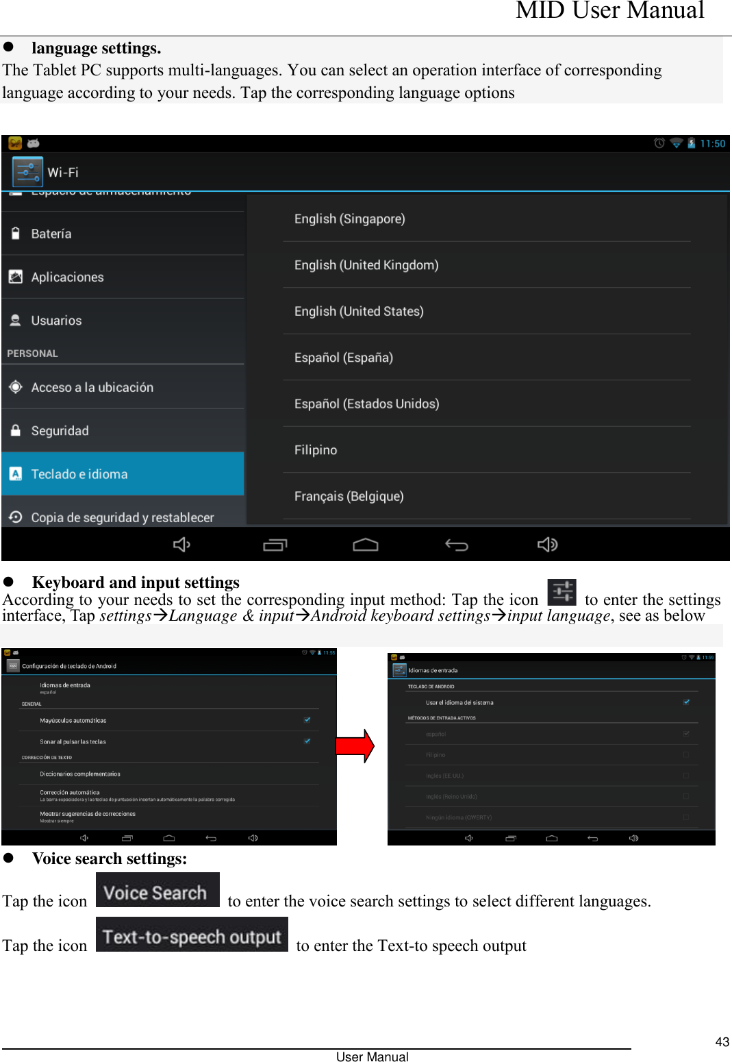    MID User Manual                                                                                                            User Manual     43  language settings. The Tablet PC supports multi-languages. You can select an operation interface of corresponding language according to your needs. Tap the corresponding language options    Keyboard and input settings According to your needs to set the corresponding input method: Tap the icon    to enter the settings interface, Tap settingsLanguage &amp; inputAndroid keyboard settingsinput language, see as below             Voice search settings: Tap the icon    to enter the voice search settings to select different languages. Tap the icon    to enter the Text-to speech output  