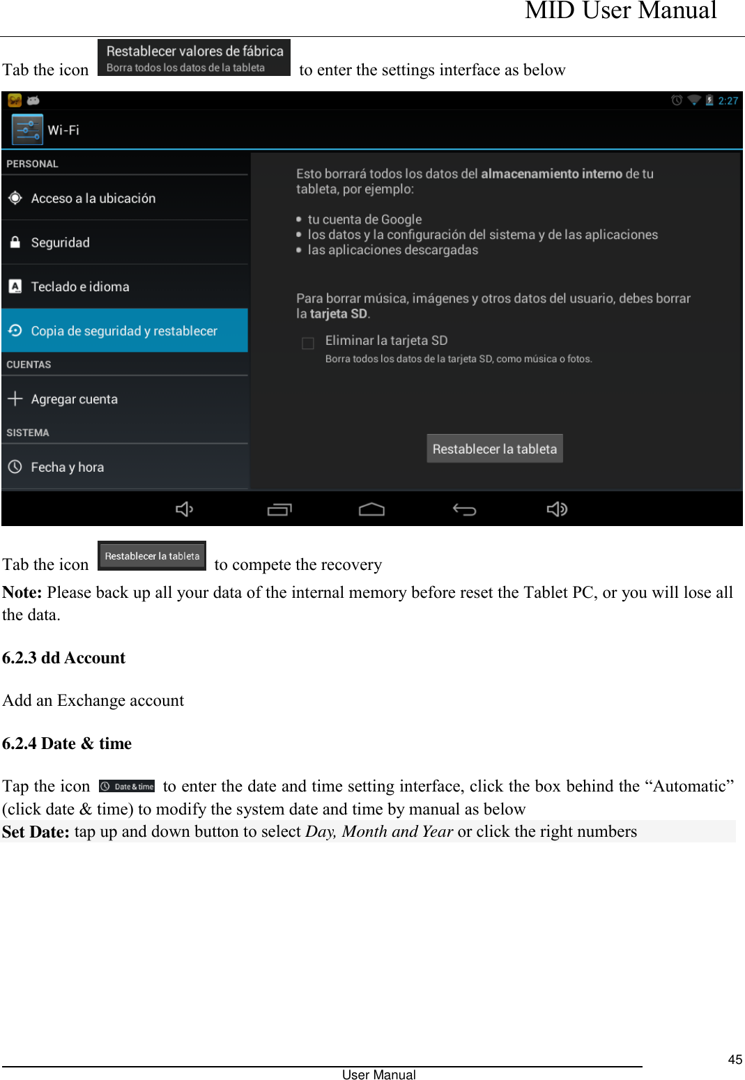    MID User Manual                                                                                                            User Manual     45 Tab the icon    to enter the settings interface as below  Tab the icon    to compete the recovery   Note: Please back up all your data of the internal memory before reset the Tablet PC, or you will lose all the data. 6.2.3 dd Account Add an Exchange account 6.2.4 Date &amp; time Tap the icon    to enter the date and time setting interface, click the box behind the “Automatic” (click date &amp; time) to modify the system date and time by manual as below Set Date: tap up and down button to select Day, Month and Year or click the right numbers                                                                          