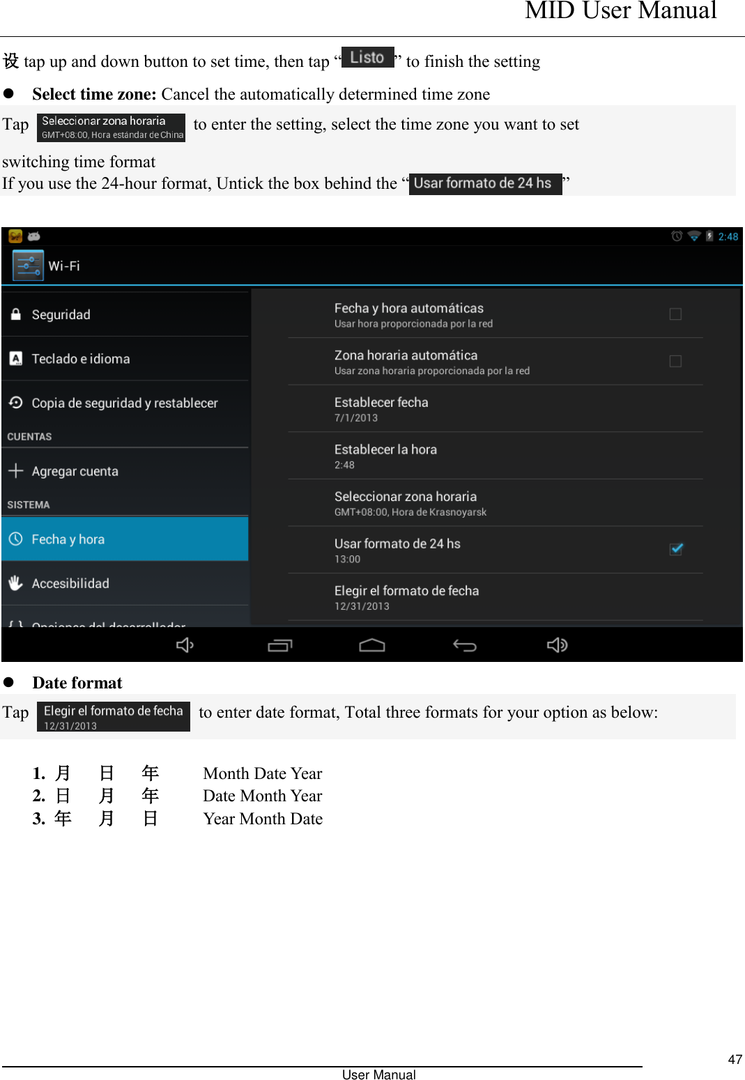    MID User Manual                                                                                                            User Manual     47 设tap up and down button to set time, then tap “ ” to finish the setting  Select time zone: Cancel the automatically determined time zone Tap    to enter the setting, select the time zone you want to set switching time format If you use the 24-hour format, Untick the box behind the “ ”      Date format Tap    to enter date format, Total three formats for your option as below:  1.  月   日   年     Month Date Year   2.  日   月   年      Date Month Year 3.  年   月   日     Year Month Date 