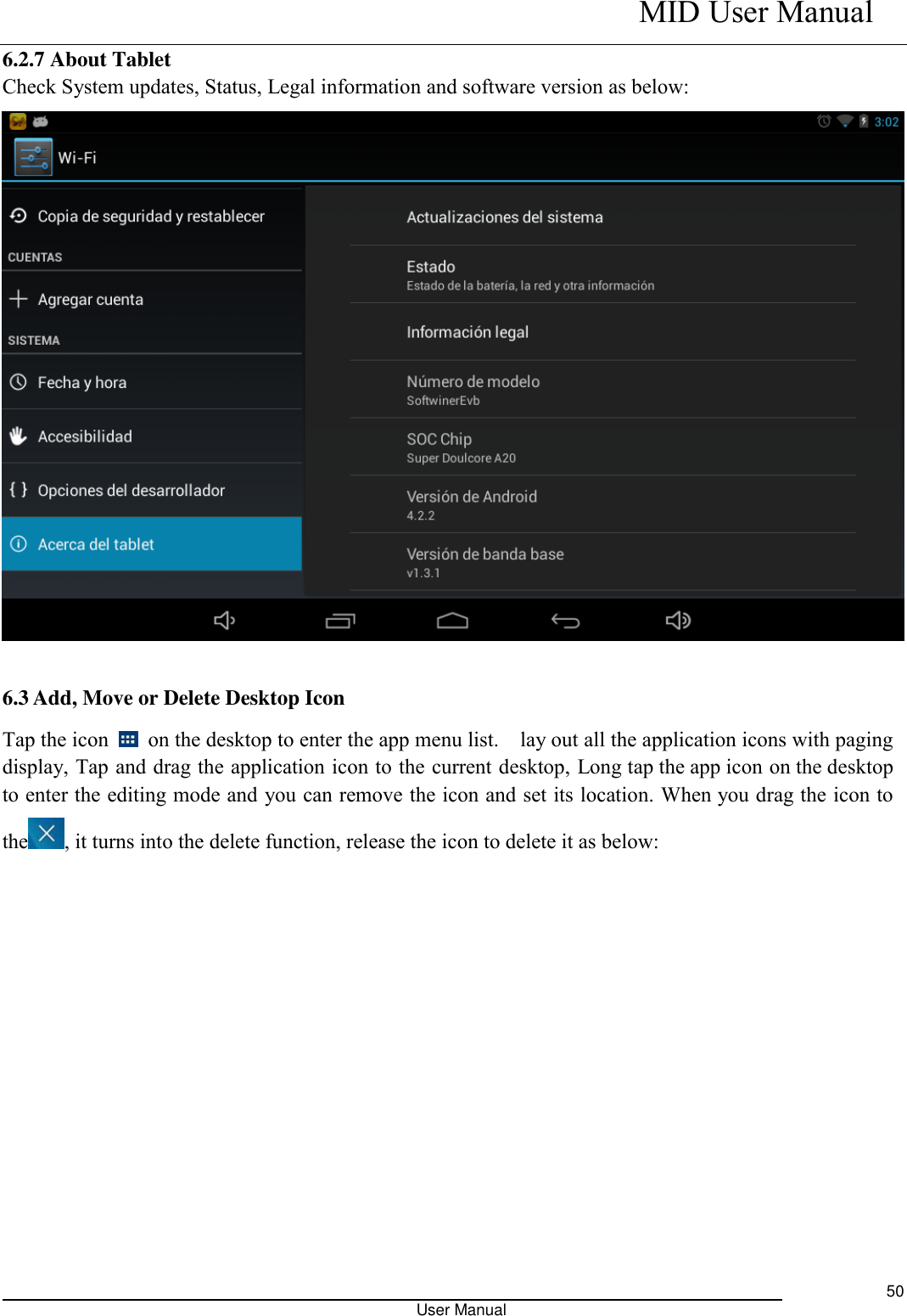    MID User Manual                                                                                                            User Manual     50 6.2.7 About Tablet Check System updates, Status, Legal information and software version as below:  6.3 Add, Move or Delete Desktop Icon Tap the icon    on the desktop to enter the app menu list.    lay out all the application icons with paging display, Tap and drag the application icon to the current desktop, Long tap the app icon on the desktop to enter the editing mode and you can remove the icon and set its location. When you drag the icon to the , it turns into the delete function, release the icon to delete it as below: 