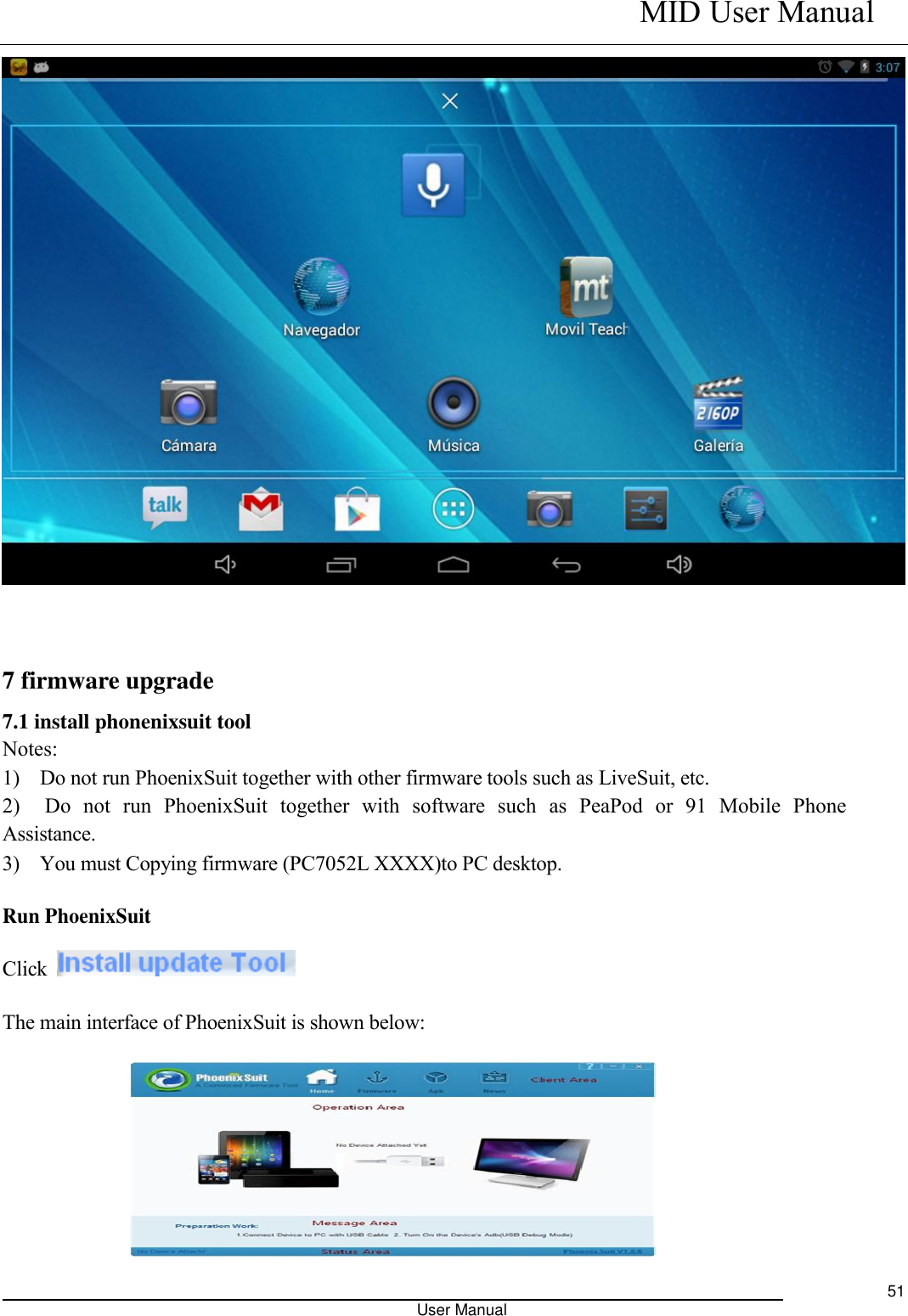    MID User Manual                                                                                                            User Manual     51   7 firmware upgrade 7.1 install phonenixsuit tool   Notes: 1)    Do not run PhoenixSuit together with other firmware tools such as LiveSuit, etc.   2)    Do  not  run  PhoenixSuit  together  with  software  such  as  PeaPod  or  91  Mobile  Phone Assistance. 3)    You must Copying firmware (PC7052L XXXX)to PC desktop.   Run PhoenixSuit   Click   The main interface of PhoenixSuit is shown below:     