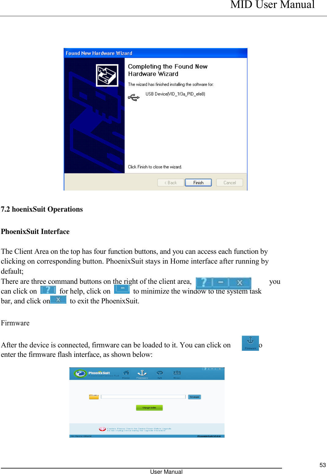    MID User Manual                                                                                                            User Manual     53              7.2 hoenixSuit Operations   PhoenixSuit Interface  The Client Area on the top has four function buttons, and you can access each function by   clicking on corresponding button. PhoenixSuit stays in Home interface after running by   default;   There are three command buttons on the right of the client area,                                          you can click on    for help, click on    to minimize the window to the system task bar, and click on   to exit the PhoenixSuit. Firmware    After the device is connected, firmware can be loaded to it. You can click on              to enter the firmware flash interface, as shown below:        