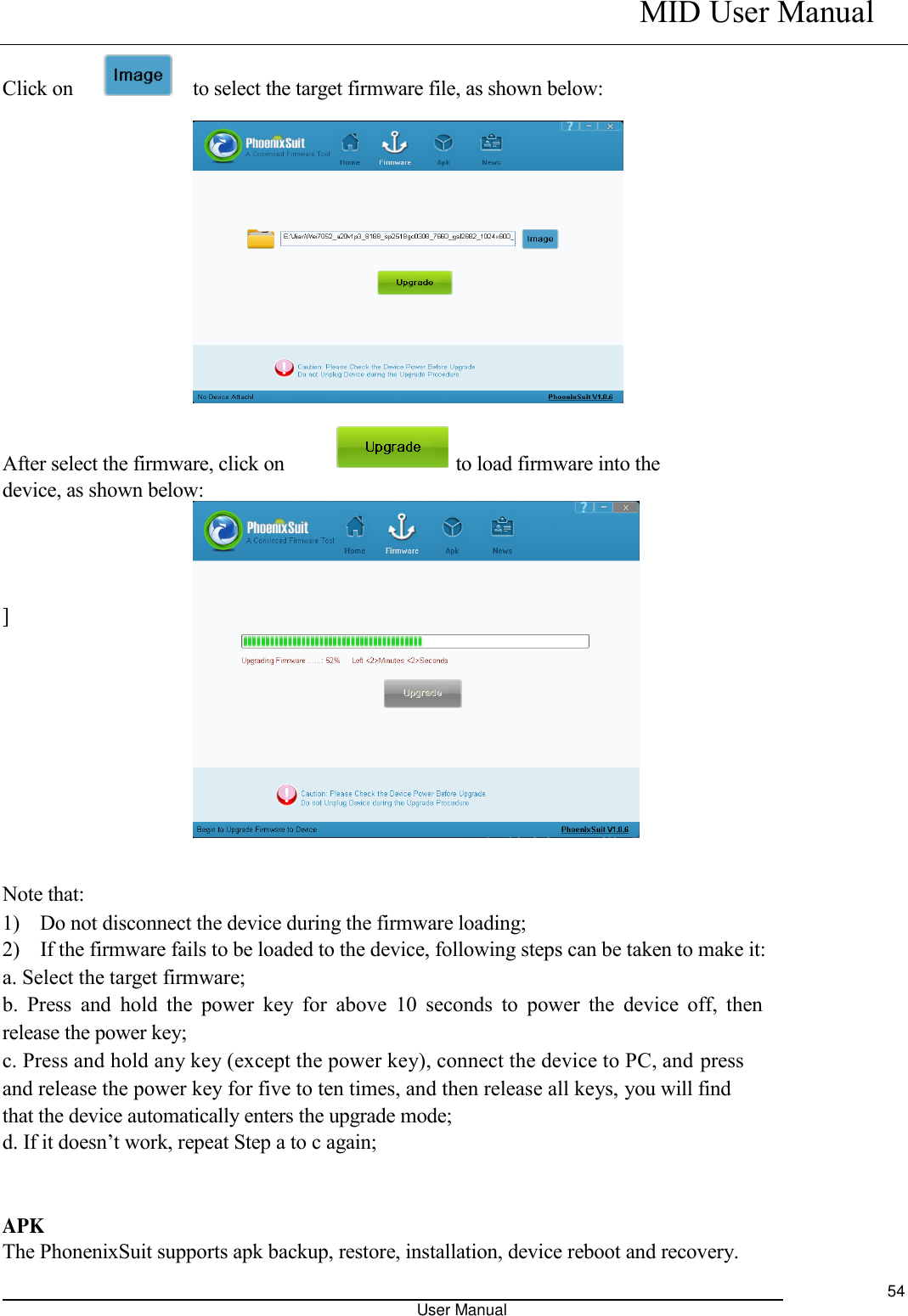    MID User Manual                                                                                                            User Manual     54  Click on        to select the target firmware file, as shown below:              After select the firmware, click on                                  to load firmware into the device, as shown below:        ]         Note that:   1)    Do not disconnect the device during the firmware loading;   2)    If the firmware fails to be loaded to the device, following steps can be taken to make it:   a. Select the target firmware;   b.  Press and  hold the  power key  for  above  10 seconds to  power  the  device  off,  then release the power key;   c. Press and hold any key (except the power key), connect the device to PC, and press and release the power key for five to ten times, and then release all keys, you will find that the device automatically enters the upgrade mode;   d. If it doesn’t work, repeat Step a to c again;    APK   The PhonenixSuit supports apk backup, restore, installation, device reboot and recovery.   