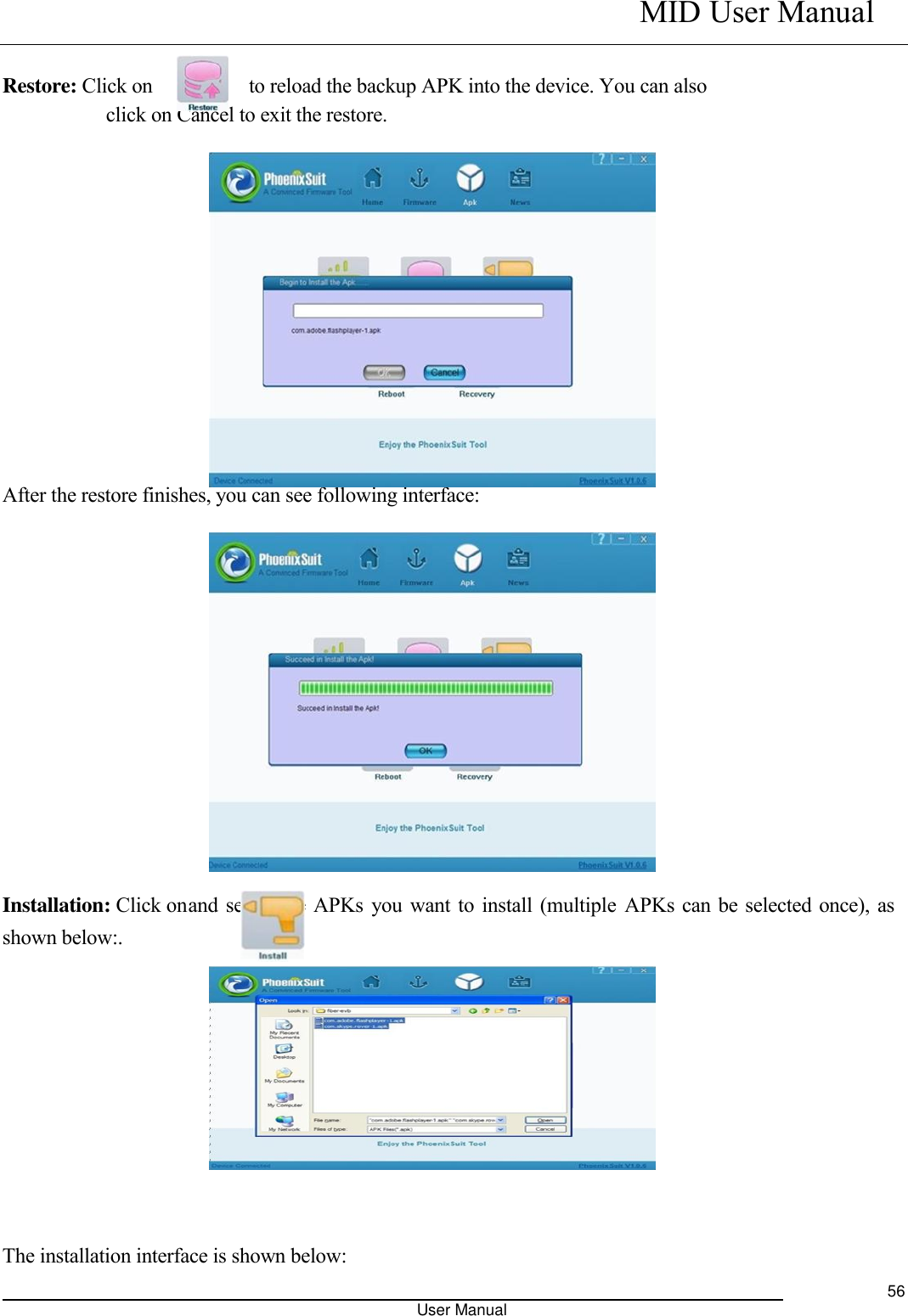   MID User Manual                                                                                                            User Manual     56  Restore: Click on              to reload the backup APK into the device. You can also click on Cancel to exit the restore.                             After the restore finishes, you can see following interface:               Installation: Click on and select the APKs you want to install (multiple APKs can be selected once), as shown below:.              The installation interface is shown below: 