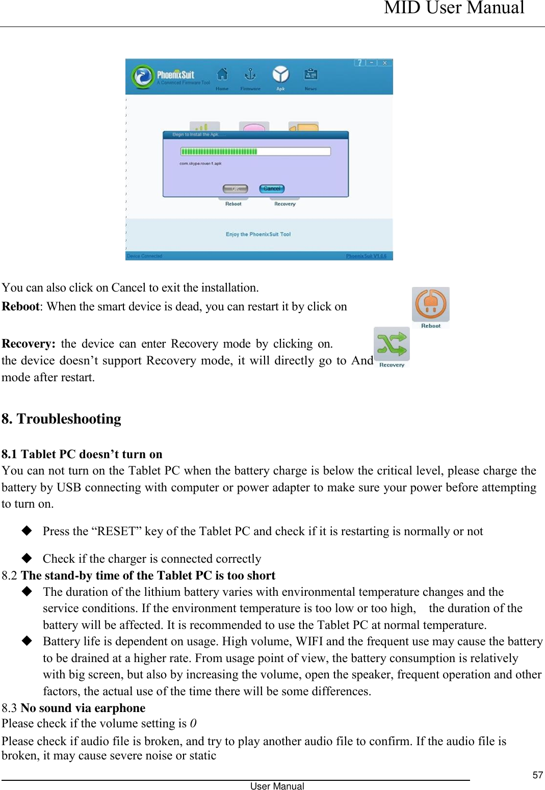    MID User Manual                                                                                                            User Manual     57                You can also click on Cancel to exit the installation.   Reboot: When the smart device is dead, you can restart it by click on    Recovery: the device  can  enter Recovery  mode  by clicking  on.                  If the device doesn’t support Recovery mode, it will directly go to Android mode after restart.    8. Troubleshooting 8.1 Tablet PC doesn’t turn on You can not turn on the Tablet PC when the battery charge is below the critical level, please charge the battery by USB connecting with computer or power adapter to make sure your power before attempting to turn on.  Press the “RESET” key of the Tablet PC and check if it is restarting is normally or not    Check if the charger is connected correctly 8.2 The stand-by time of the Tablet PC is too short  The duration of the lithium battery varies with environmental temperature changes and the service conditions. If the environment temperature is too low or too high,    the duration of the battery will be affected. It is recommended to use the Tablet PC at normal temperature.  Battery life is dependent on usage. High volume, WIFI and the frequent use may cause the battery to be drained at a higher rate. From usage point of view, the battery consumption is relatively with big screen, but also by increasing the volume, open the speaker, frequent operation and other factors, the actual use of the time there will be some differences. 8.3 No sound via earphone Please check if the volume setting is 0 Please check if audio file is broken, and try to play another audio file to confirm. If the audio file is broken, it may cause severe noise or static 