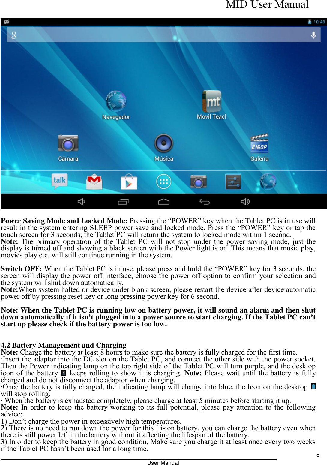    MID User Manual                                                                                                            User Manual     9   Power Saving Mode and Locked Mode: Pressing the “POWER” key when the Tablet PC is in use will result in the system entering SLEEP power save and locked mode. Press the “POWER” key or tap the touch screen for 3 seconds, the Tablet PC will return the system to locked mode within 1 second.   Note: The  primary operation  of  the  Tablet  PC  will  not  stop  under  the  power  saving  mode,  just  the display is turned off and showing a black screen with the Power light is on. This means that music play, movies play etc. will still continue running in the system.    Switch OFF: When the Tablet PC is in use, please press and hold the “POWER” key for 3 seconds, the screen will display the power off interface, choose the power off option to confirm your selection and the system will shut down automatically.   Note:When system halted or device under blank screen, please restart the device after device automatic power off by pressing reset key or long pressing power key for 6 second.  Note: When the Tablet PC is running low on battery power, it will sound an alarm and then shut down automatically if it isn’t plugged into a power source to start charging. If the Tablet PC can’t start up please check if the battery power is too low.  4.2 Battery Management and Charging Note: Charge the battery at least 8 hours to make sure the battery is fully charged for the first time.   ·Insert the adaptor into the DC slot on the Tablet PC, and connect the other side with the power socket. Then the Power indicating lamp on the top right side of the Tablet PC will turn purple, and the desktop icon of the battery    keeps rolling to show it is charging. Note: Please wait until the battery is fully charged and do not disconnect the adaptor when charging.   ·Once the battery is fully charged, the indicating lamp will change into blue, the Icon on the desktop   will stop rolling.   · When the battery is exhausted completely, please charge at least 5 minutes before starting it up.   Note: In order to keep the battery working to its full potential, please pay attention to the following advice:   1) Don’t charge the power in excessively high temperatures.   2) There is no need to run down the power for this Li-ion battery, you can charge the battery even when there is still power left in the battery without it affecting the lifespan of the battery.   3) In order to keep the battery in good condition, Make sure you charge it at least once every two weeks if the Tablet PC hasn’t been used for a long time.   