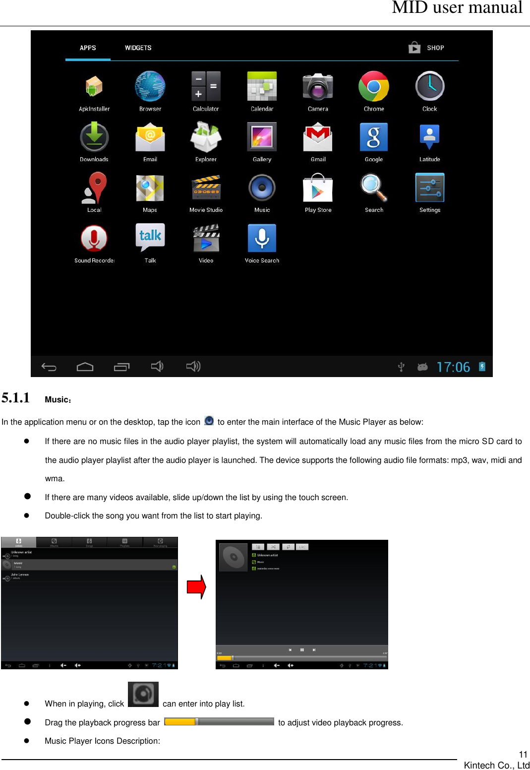      MID user manual       Kintech Co., Ltd   11  5.1.1    Music： In the application menu or on the desktop, tap the icon    to enter the main interface of the Music Player as below:   If there are no music files in the audio player playlist, the system will automatically load any music files from the micro SD card to the audio player playlist after the audio player is launched. The device supports the following audio file formats: mp3, wav, midi and wma.  If there are many videos available, slide up/down the list by using the touch screen.   Double-click the song you want from the list to start playing.                    When in playing, click    can enter into play list.  Drag the playback progress bar    to adjust video playback progress.   Music Player Icons Description: 