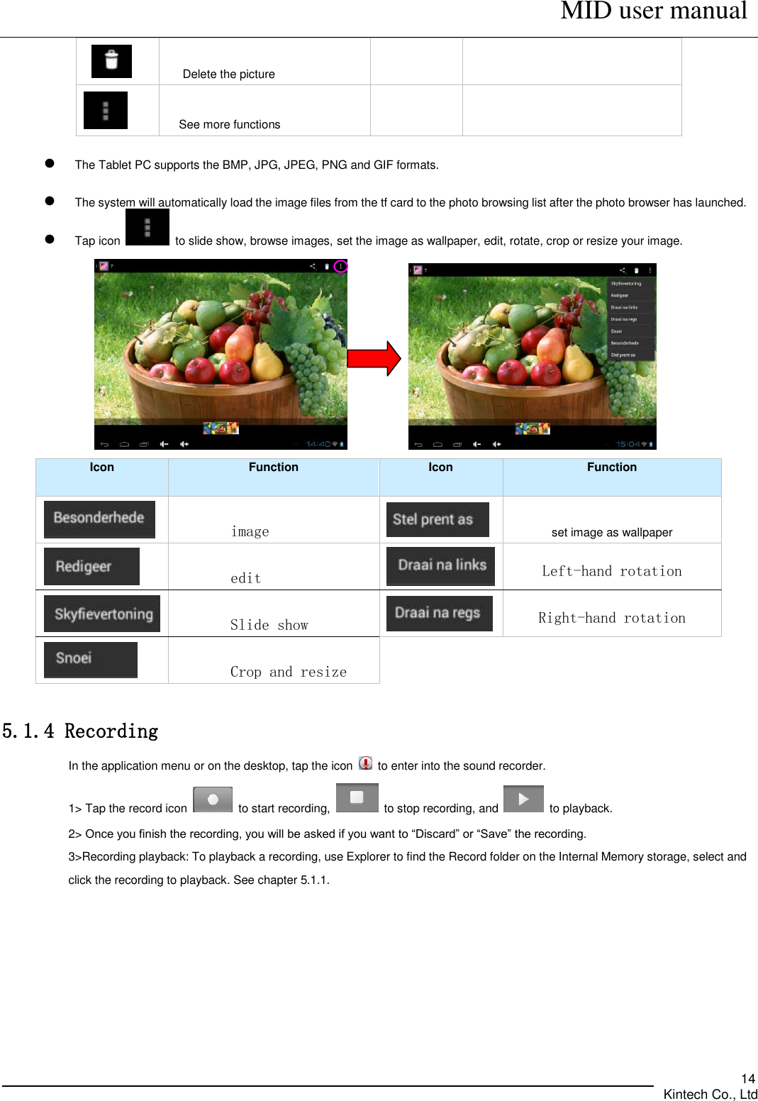      MID user manual       Kintech Co., Ltd   14     Delete the picture    See more functions    The Tablet PC supports the BMP, JPG, JPEG, PNG and GIF formats.    The system will automatically load the image files from the tf card to the photo browsing list after the photo browser has launched.  Tap icon    to slide show, browse images, set the image as wallpaper, edit, rotate, crop or resize your image.             Icon Function Icon Function  image  set image as wallpaper  edit  Left-hand rotation  Slide show  Right-hand rotation         Crop and resize  5.1.4 Recording In the application menu or on the desktop, tap the icon    to enter into the sound recorder.   1&gt; Tap the record icon    to start recording,    to stop recording, and    to playback.   2&gt; Once you finish the recording, you will be asked if you want to “Discard” or “Save” the recording. 3&gt;Recording playback: To playback a recording, use Explorer to find the Record folder on the Internal Memory storage, select and click the recording to playback. See chapter 5.1.1. 
