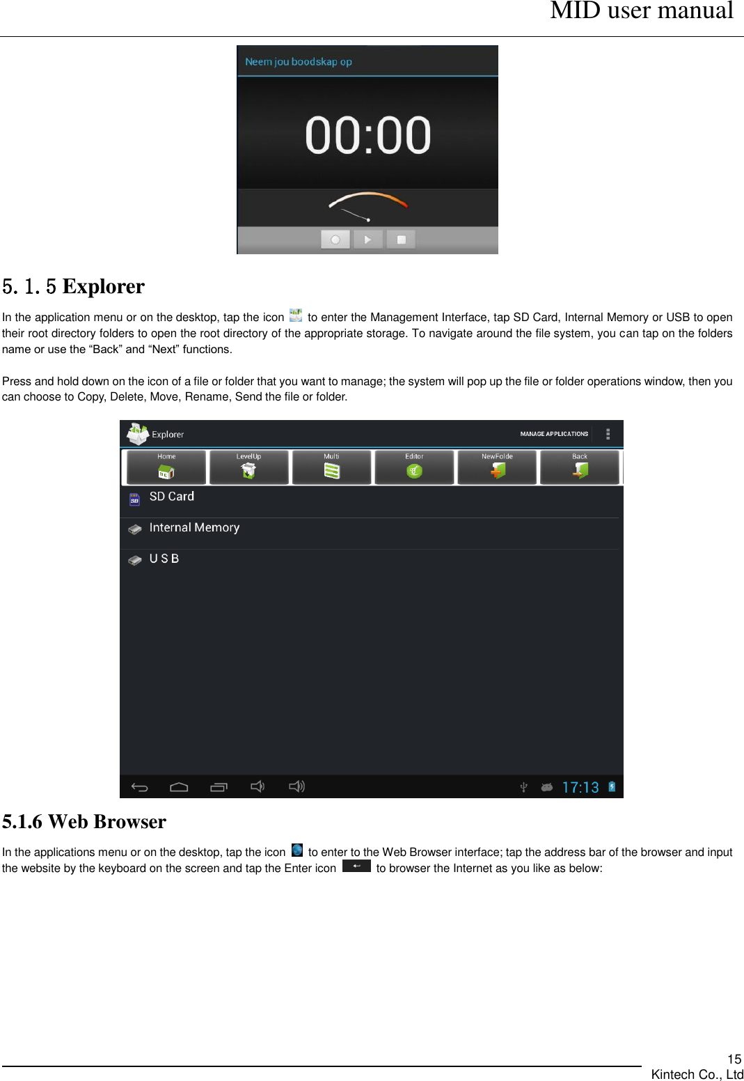      MID user manual       Kintech Co., Ltd   15  5.1.5 Explorer   In the application menu or on the desktop, tap the icon    to enter the Management Interface, tap SD Card, Internal Memory or USB to open their root directory folders to open the root directory of the appropriate storage. To navigate around the file system, you can tap on the folders name or use the “Back” and “Next” functions.    Press and hold down on the icon of a file or folder that you want to manage; the system will pop up the file or folder operations window, then you can choose to Copy, Delete, Move, Rename, Send the file or folder.   5.1.6 Web Browser In the applications menu or on the desktop, tap the icon    to enter to the Web Browser interface; tap the address bar of the browser and input the website by the keyboard on the screen and tap the Enter icon    to browser the Internet as you like as below:    