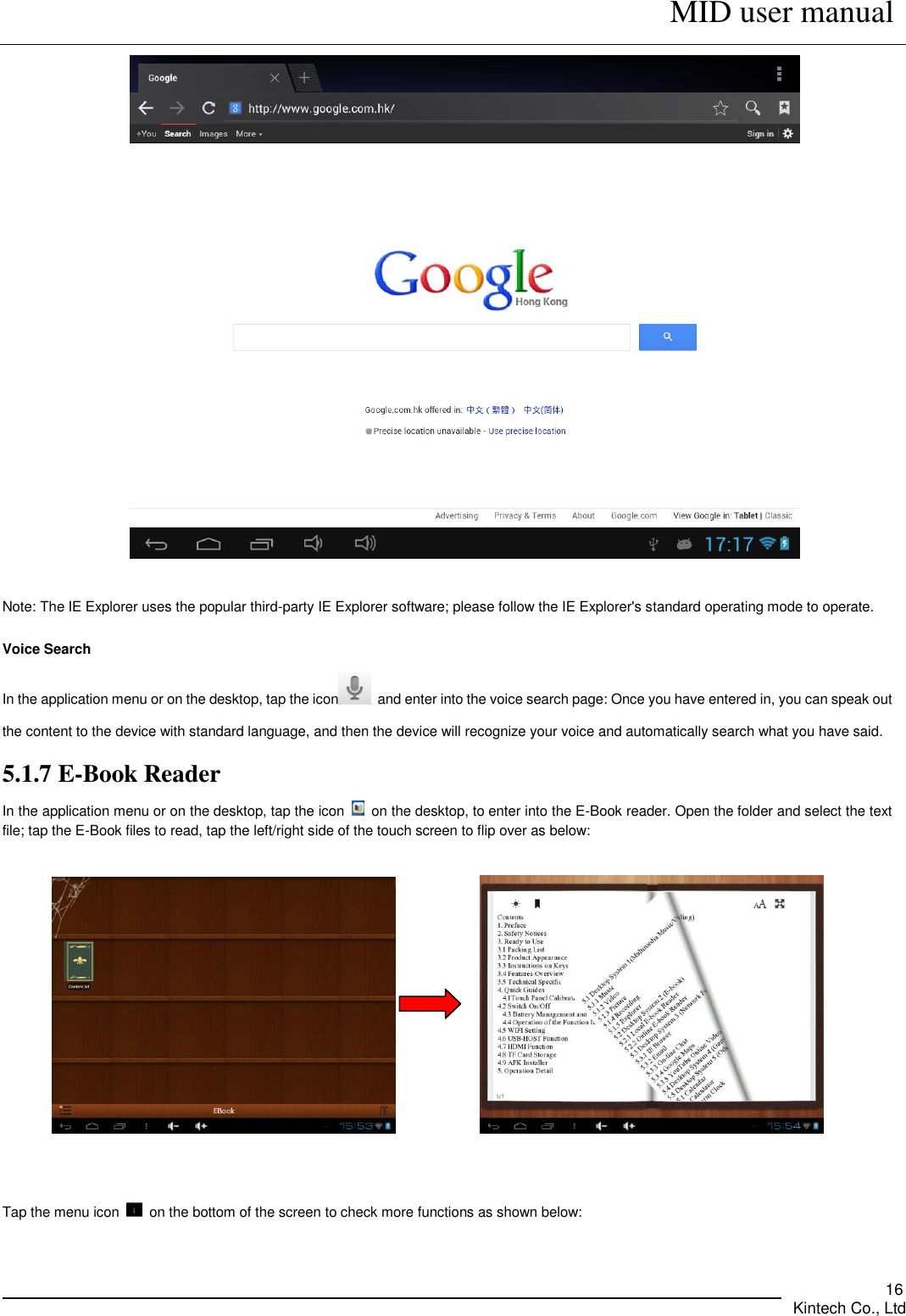      MID user manual       Kintech Co., Ltd   16   Note: The IE Explorer uses the popular third-party IE Explorer software; please follow the IE Explorer&apos;s standard operating mode to operate.    Voice Search In the application menu or on the desktop, tap the icon   and enter into the voice search page: Once you have entered in, you can speak out the content to the device with standard language, and then the device will recognize your voice and automatically search what you have said. 5.1.7 E-Book Reader In the application menu or on the desktop, tap the icon    on the desktop, to enter into the E-Book reader. Open the folder and select the text file; tap the E-Book files to read, tap the left/right side of the touch screen to flip over as below:                Tap the menu icon    on the bottom of the screen to check more functions as shown below:                                             
