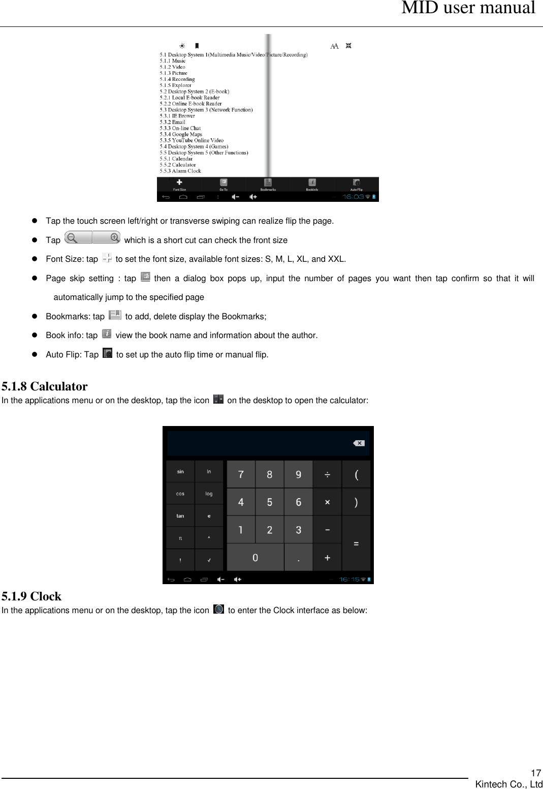      MID user manual       Kintech Co., Ltd   17    Tap the touch screen left/right or transverse swiping can realize flip the page.   Tap    which is a short cut can check the front size       Font Size: tap    to set the font size, available font sizes: S, M, L, XL, and XXL.     Page  skip  setting  :  tap    then  a  dialog  box  pops  up,  input  the  number  of  pages  you  want  then  tap  confirm  so  that  it  will automatically jump to the specified page   Bookmarks: tap    to add, delete display the Bookmarks;   Book info: tap    view the book name and information about the author.     Auto Flip: Tap    to set up the auto flip time or manual flip.  5.1.8 Calculator In the applications menu or on the desktop, tap the icon    on the desktop to open the calculator:     5.1.9 Clock In the applications menu or on the desktop, tap the icon    to enter the Clock interface as below:     