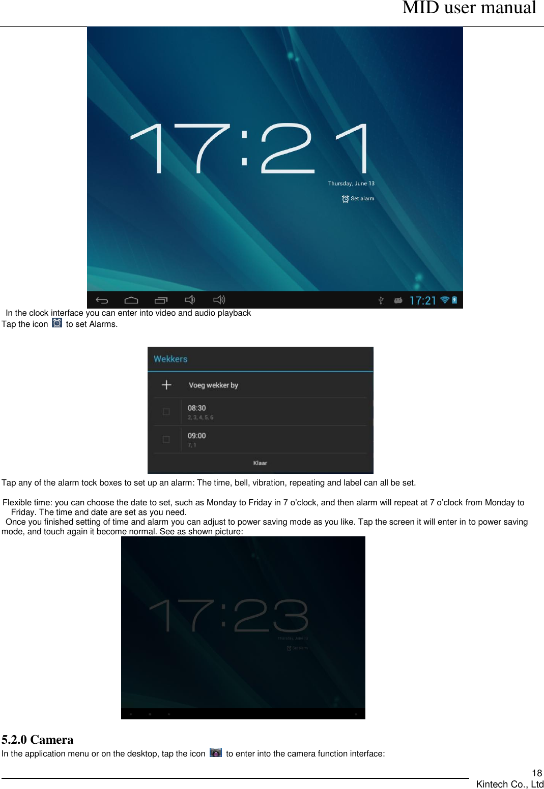      MID user manual       Kintech Co., Ltd   18  In the clock interface you can enter into video and audio playback Tap the icon    to set Alarms.                             Tap any of the alarm tock boxes to set up an alarm: The time, bell, vibration, repeating and label can all be set.    Flexible time: you can choose the date to set, such as Monday to Friday in 7 o’clock, and then alarm will repeat at 7 o’clock from Monday to Friday. The time and date are set as you need. Once you finished setting of time and alarm you can adjust to power saving mode as you like. Tap the screen it will enter in to power saving mode, and touch again it become normal. See as shown picture:                        5.2.0 Camera   In the application menu or on the desktop, tap the icon    to enter into the camera function interface: 