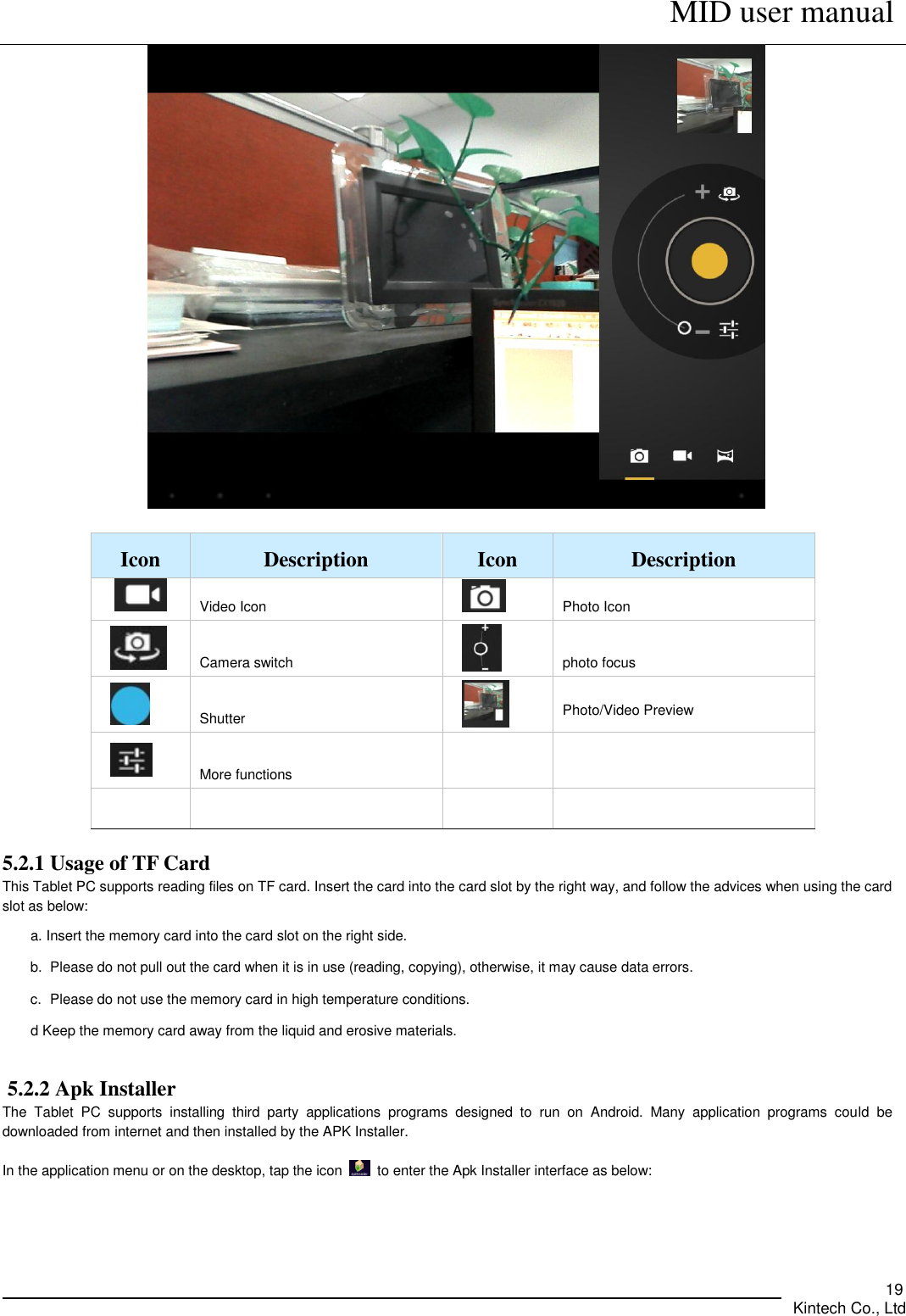      MID user manual       Kintech Co., Ltd   19   Icon   Description   Icon   Description    Video Icon  Photo Icon   Camera switch    photo focus   Shutter    Photo/Video Preview   More functions        5.2.1 Usage of TF Card This Tablet PC supports reading files on TF card. Insert the card into the card slot by the right way, and follow the advices when using the card slot as below:   a. Insert the memory card into the card slot on the right side. b.  Please do not pull out the card when it is in use (reading, copying), otherwise, it may cause data errors.   c.  Please do not use the memory card in high temperature conditions.         d Keep the memory card away from the liquid and erosive materials.      5.2.2 Apk Installer The  Tablet  PC  supports  installing  third  party  applications  programs  designed  to  run  on  Android.  Many  application  programs  could  be downloaded from internet and then installed by the APK Installer.  In the application menu or on the desktop, tap the icon    to enter the Apk Installer interface as below:     