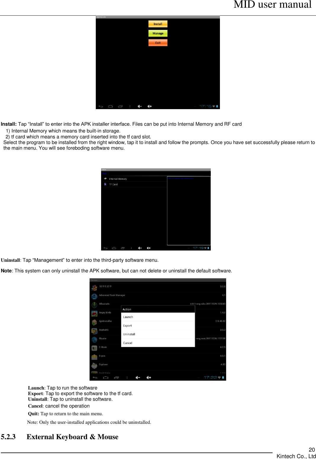      MID user manual       Kintech Co., Ltd   20    Install: Tap “Install” to enter into the APK installer interface. Files can be put into Internal Memory and RF card   1) Internal Memory which means the built-in storage.   2) tf card which means a memory card inserted into the tf card slot. Select the program to be installed from the right window, tap it to install and follow the prompts. Once you have set successfully please return to the main menu. You will see foreboding software menu.   Uninstall: Tap “Management” to enter into the third-party software menu. Note: This system can only uninstall the APK software, but can not delete or uninstall the default software.  Launch: Tap to run the software Export: Tap to export the software to the tf card. Uninstall: Tap to uninstall the software. Cancel: cancel the operation Quit: Tap to return to the main menu. Note: Only the user-installed applications could be uninstalled.         5.2.3      External Keyboard &amp; Mouse 