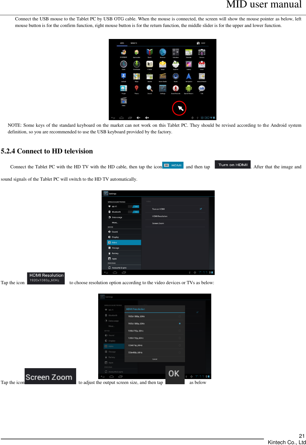      MID user manual       Kintech Co., Ltd   21 Connect the USB mouse to the Tablet PC by USB OTG cable. When the mouse is connected, the screen will show the mouse pointer as below, left mouse button is for the confirm function, right mouse button is for the return function, the middle slider is for the upper and lower function.     NOTE: Some keys of the standard keyboard on the market can not work on this Tablet PC. They should be revised according to the Android system definition, so you are recommended to use the USB keyboard provided by the factory.    5.2.4 Connect to HD television   Connect the Tablet PC with the HD TV with the HD cable, then tap the icon   and then tap    . After that the image and sound signals of the Tablet PC will switch to the HD TV automatically.      Tap the icon    to choose resolution option according to the video devices or TVs as below:     Tap the icon   to adjust the output screen size, and then tap      as below  