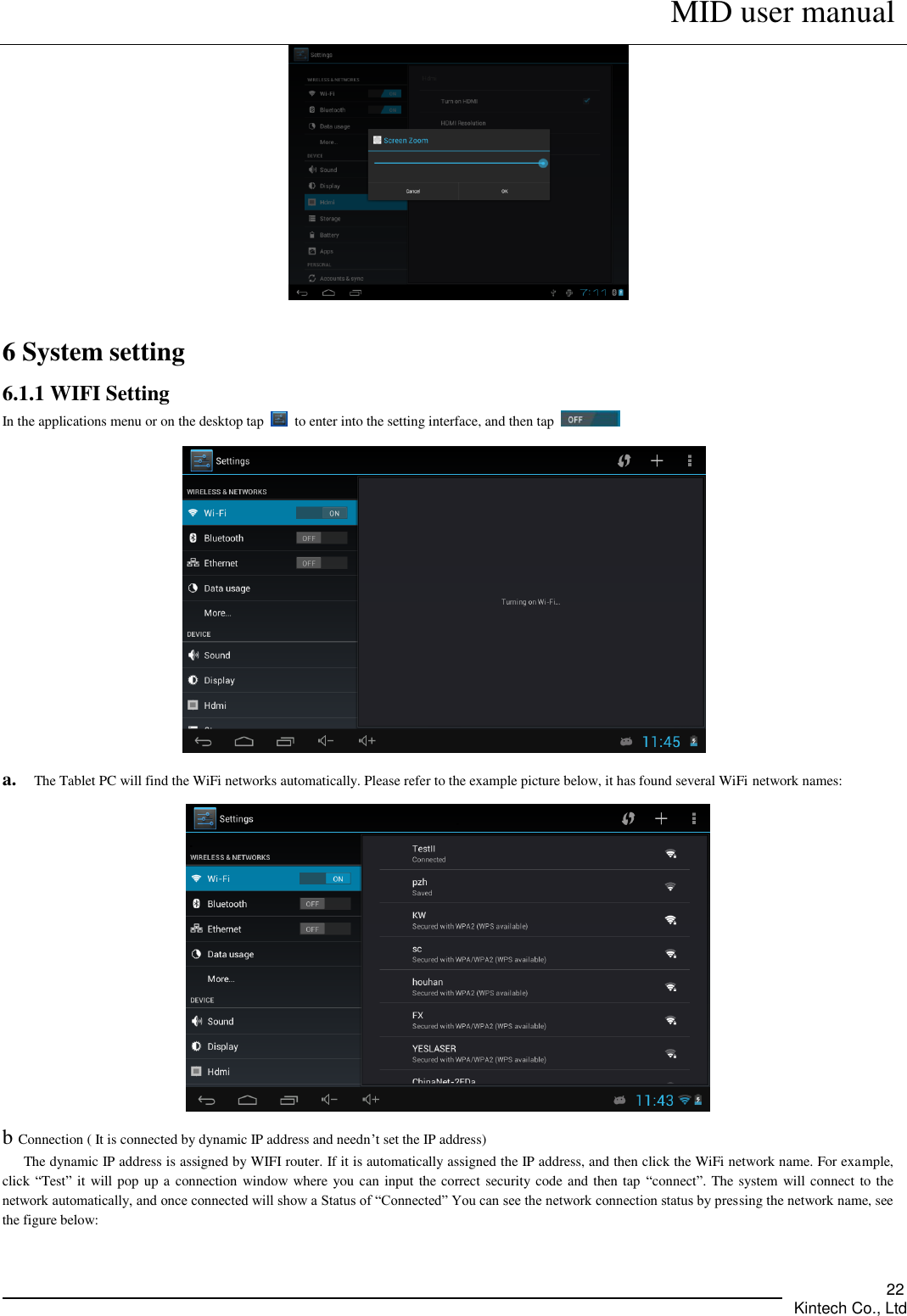      MID user manual       Kintech Co., Ltd   22   6 System setting 6.1.1 WIFI Setting In the applications menu or on the desktop tap    to enter into the setting interface, and then tap      a. The Tablet PC will find the WiFi networks automatically. Please refer to the example picture below, it has found several WiFi network names:    b Connection ( It is connected by dynamic IP address and needn’t set the IP address)       The dynamic IP address is assigned by WIFI router. If it is automatically assigned the IP address, and then click the WiFi network name. For example, click “Test” it will pop up a connection window where you can input the correct security code and then tap  “connect”. The system will connect to the network automatically, and once connected will show a Status of “Connected” You can see the network connection status by pressing the network name, see the figure below:   