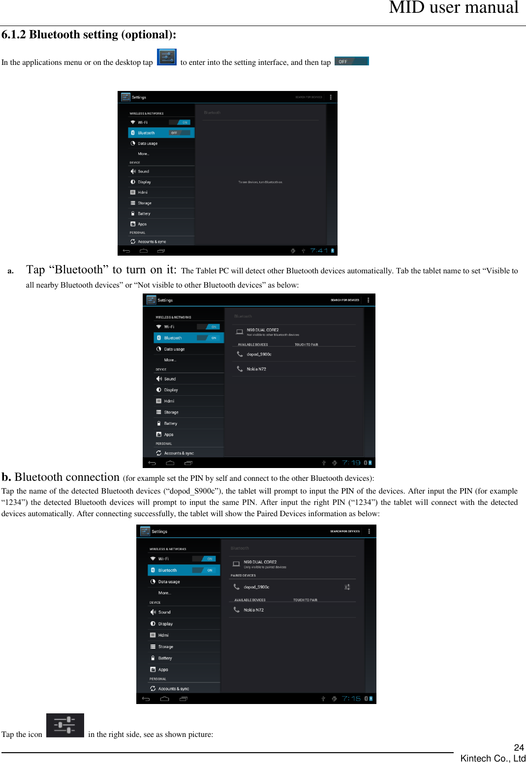      MID user manual       Kintech Co., Ltd   24 6.1.2 Bluetooth setting (optional): In the applications menu or on the desktop tap    to enter into the setting interface, and then tap       a. Tap “Bluetooth” to turn on it: The Tablet PC will detect other Bluetooth devices automatically. Tab the tablet name to set “Visible to all nearby Bluetooth devices” or “Not visible to other Bluetooth devices” as below:    b. Bluetooth connection (for example set the PIN by self and connect to the other Bluetooth devices):   Tap the name of the detected Bluetooth devices (“dopod_S900c”), the tablet will prompt to input the PIN of the devices. After input the PIN (for example “1234”) the  detected Bluetooth  devices will  prompt  to input  the same  PIN. After input  the right  PIN (“1234”) the  tablet will connect with the detected devices automatically. After connecting successfully, the tablet will show the Paired Devices information as below:    Tap the icon    in the right side, see as shown picture: 