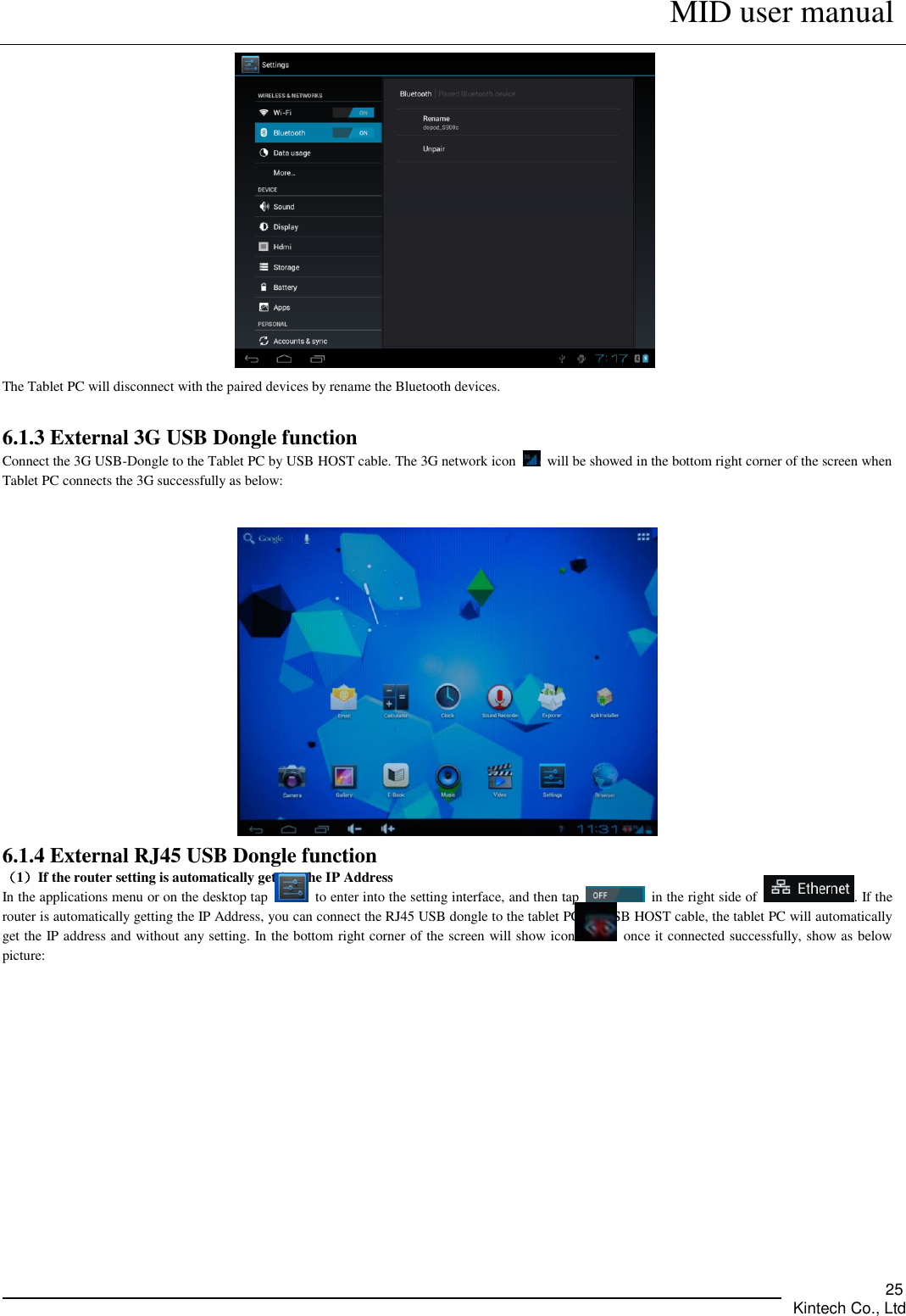      MID user manual       Kintech Co., Ltd   25  The Tablet PC will disconnect with the paired devices by rename the Bluetooth devices.    6.1.3 External 3G USB Dongle function Connect the 3G USB-Dongle to the Tablet PC by USB HOST cable. The 3G network icon    will be showed in the bottom right corner of the screen when Tablet PC connects the 3G successfully as below:     6.1.4 External RJ45 USB Dongle function （1）If the router setting is automatically getting the IP Address In the applications menu or on the desktop tap    to enter into the setting interface, and then tap    in the right side of  . If the router is automatically getting the IP Address, you can connect the RJ45 USB dongle to the tablet PC by USB HOST cable, the tablet PC will automatically get the IP address and without any setting. In the bottom right corner of the screen will show icon   once it connected successfully, show as below picture:   