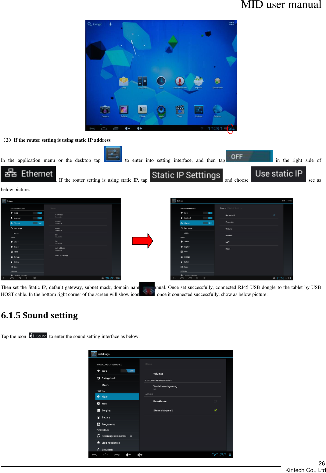      MID user manual       Kintech Co., Ltd   26  （2）If the router setting is using static IP address In  the  application  menu  or  the  desktop  tap    to  enter  into  setting  interface,  and  then  tap   in  the  right  side  of .  If  the  router setting is using  static IP,  tap    and choose    see as below picture:                  Then set the Static IP, default gateway, subnet mask, domain name by manual. Once set successfully, connected RJ45 USB dongle to the tablet by USB HOST cable. In the bottom right corner of the screen will show icon   once it connected successfully, show as below picture:   6.1.5 Sound setting   Tap the icon    to enter the sound setting interface as below:     