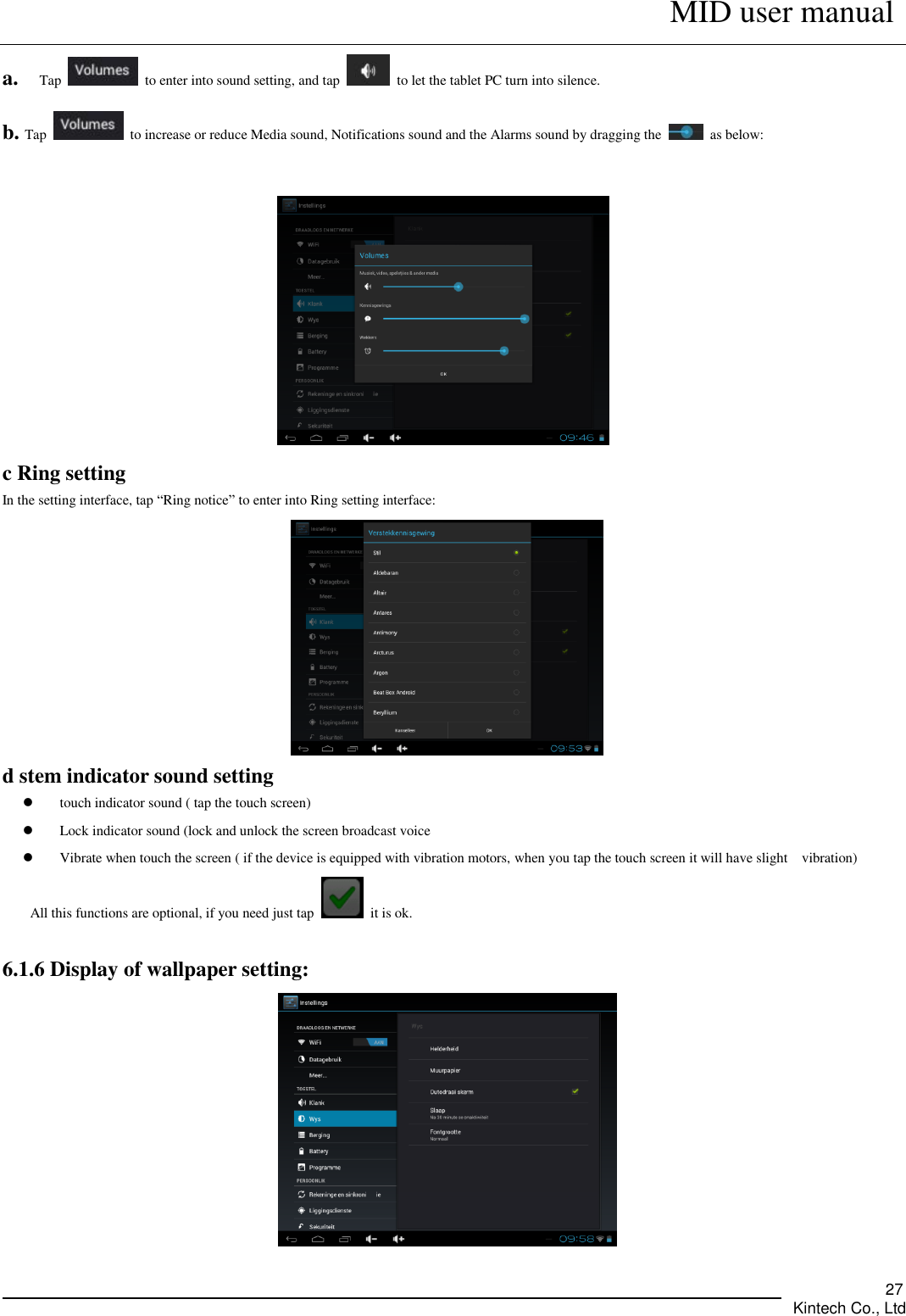      MID user manual       Kintech Co., Ltd   27 a.  Tap    to enter into sound setting, and tap    to let the tablet PC turn into silence.   b. Tap    to increase or reduce Media sound, Notifications sound and the Alarms sound by dragging the    as below:   c Ring setting In the setting interface, tap “Ring notice” to enter into Ring setting interface:  d stem indicator sound setting  touch indicator sound ( tap the touch screen)  Lock indicator sound (lock and unlock the screen broadcast voice    Vibrate when touch the screen ( if the device is equipped with vibration motors, when you tap the touch screen it will have slight    vibration)   All this functions are optional, if you need just tap    it is ok.  6.1.6 Display of wallpaper setting:  