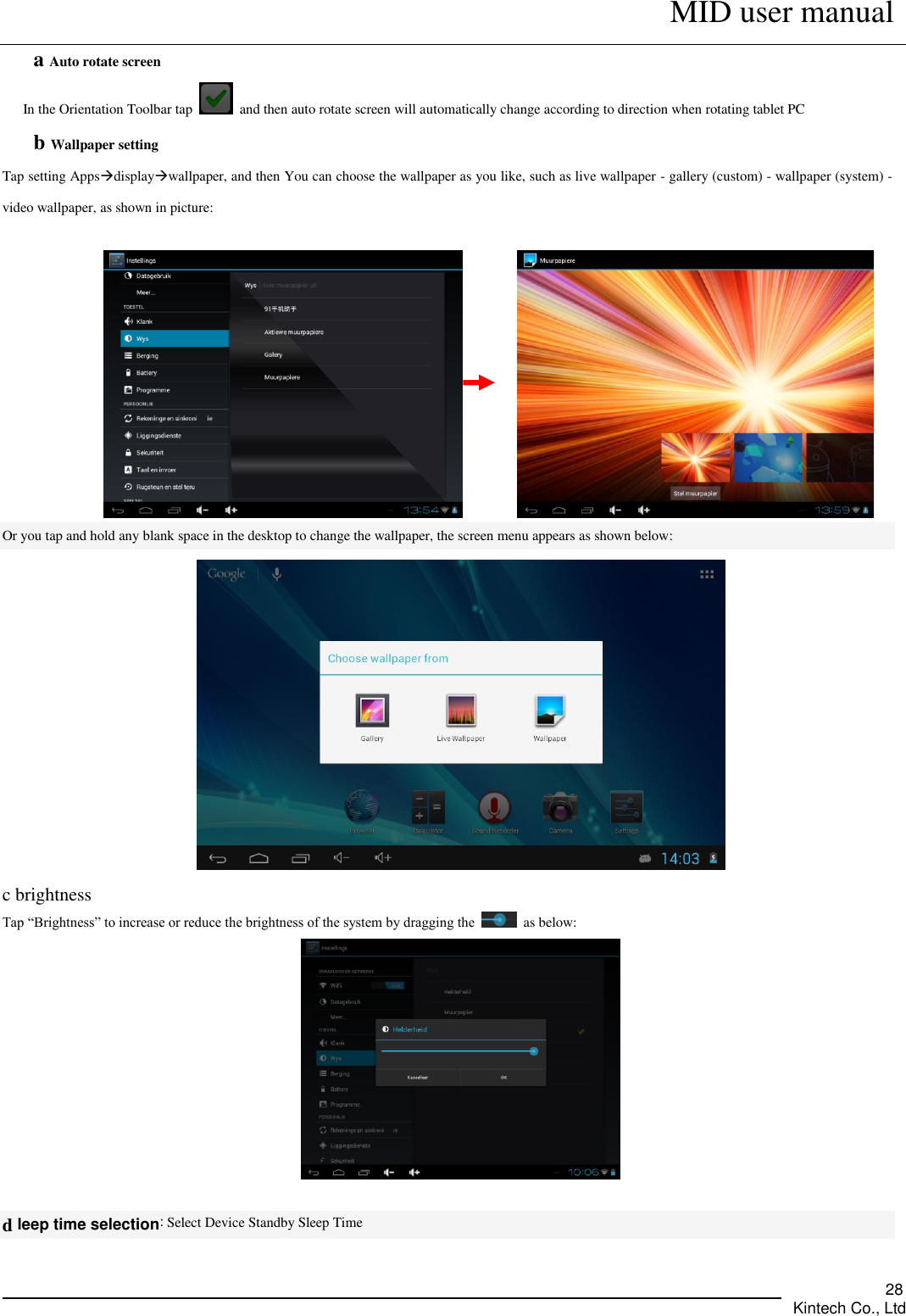      MID user manual       Kintech Co., Ltd   28 a Auto rotate screen In the Orientation Toolbar tap    and then auto rotate screen will automatically change according to direction when rotating tablet PC b Wallpaper setting Tap setting Appsdisplaywallpaper, and then You can choose the wallpaper as you like, such as live wallpaper - gallery (custom) - wallpaper (system) - video wallpaper, as shown in picture:                   Or you tap and hold any blank space in the desktop to change the wallpaper, the screen menu appears as shown below:  c brightness Tap “Brightness” to increase or reduce the brightness of the system by dragging the    as below:   d leep time selection: Select Device Standby Sleep Time 