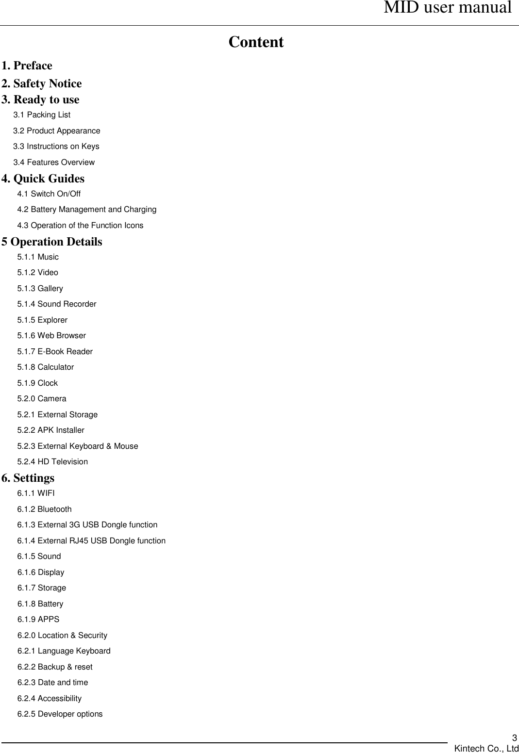      MID user manual       Kintech Co., Ltd   3 Content 1. Preface 2. Safety Notice 3. Ready to use 3.1 Packing List 3.2 Product Appearance 3.3 Instructions on Keys 3.4 Features Overview 4. Quick Guides 4.1 Switch On/Off 4.2 Battery Management and Charging 4.3 Operation of the Function Icons 5 Operation Details 5.1.1 Music   5.1.2 Video 5.1.3 Gallery 5.1.4 Sound Recorder 5.1.5 Explorer   5.1.6 Web Browser 5.1.7 E-Book Reader 5.1.8 Calculator 5.1.9 Clock 5.2.0 Camera 5.2.1 External Storage 5.2.2 APK Installer 5.2.3 External Keyboard &amp; Mouse 5.2.4 HD Television 6. Settings 6.1.1 WIFI   6.1.2 Bluetooth 6.1.3 External 3G USB Dongle function 6.1.4 External RJ45 USB Dongle function 6.1.5 Sound 6.1.6 Display 6.1.7 Storage 6.1.8 Battery 6.1.9 APPS 6.2.0 Location &amp; Security 6.2.1 Language Keyboard 6.2.2 Backup &amp; reset 6.2.3 Date and time 6.2.4 Accessibility 6.2.5 Developer options 
