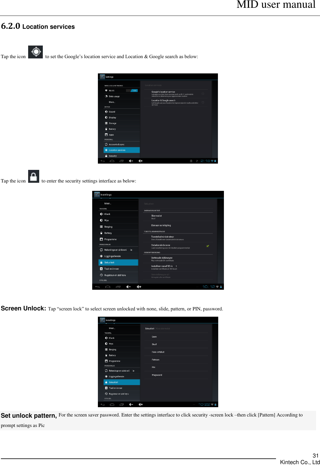      MID user manual       Kintech Co., Ltd   31 6.2.0 Location services Tap the icon    to set the Google’s location service and Location &amp; Google search as below:    Tap the icon    to enter the security settings interface as below:   Screen Unlock: Tap “screen lock” to select screen unlocked with none, slide, pattern, or PIN, password.  Set unlock pattern, For the screen saver password. Enter the settings interface to click security -screen lock –then click [Pattern] According to prompt settings as Pic 