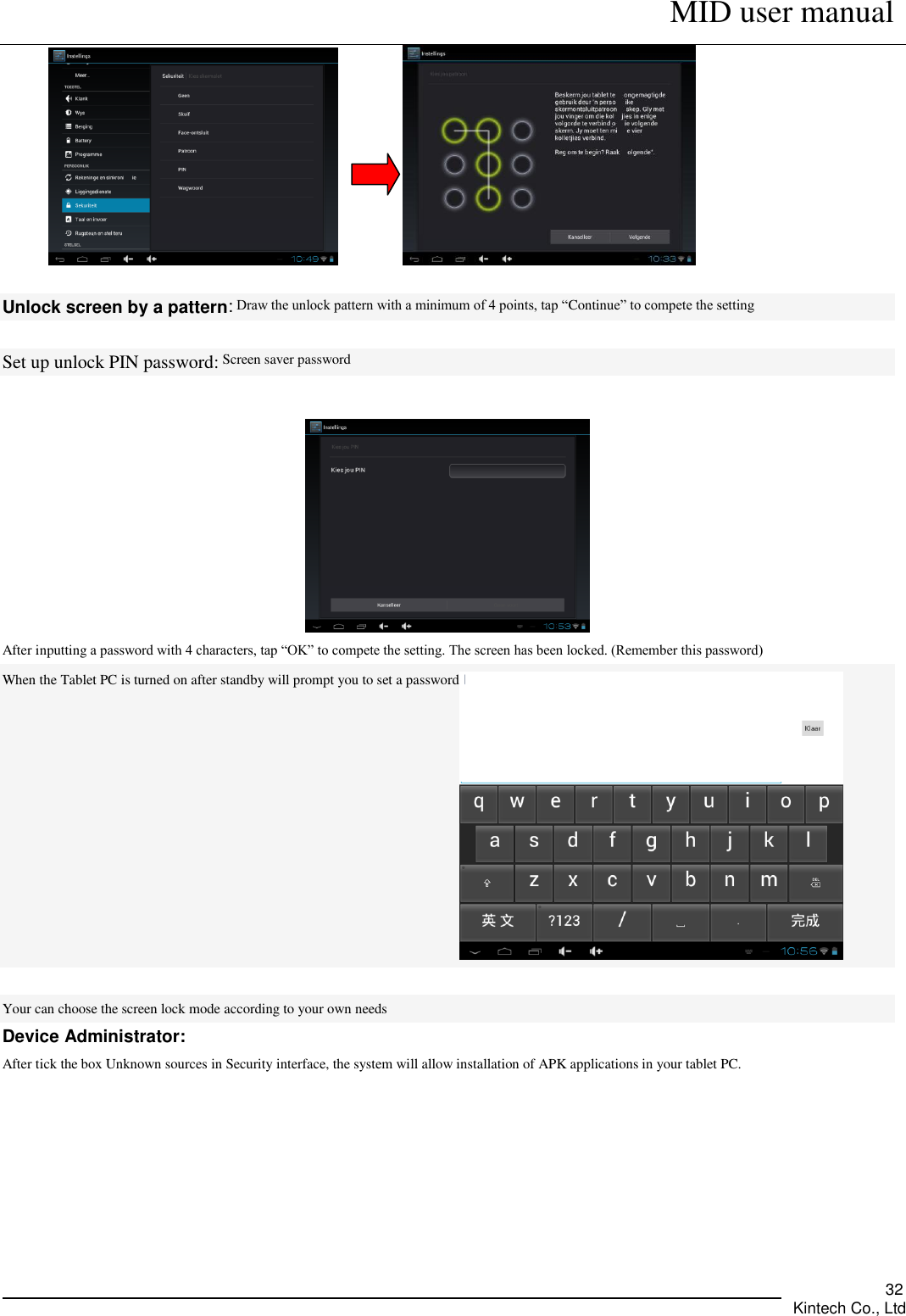      MID user manual       Kintech Co., Ltd   32                 Unlock screen by a pattern: Draw the unlock pattern with a minimum of 4 points, tap “Continue” to compete the setting  Set up unlock PIN password: Screen saver password   After inputting a password with 4 characters, tap “OK” to compete the setting. The screen has been locked. (Remember this password) When the Tablet PC is turned on after standby will prompt you to set a password   Your can choose the screen lock mode according to your own needs Device Administrator: After tick the box Unknown sources in Security interface, the system will allow installation of APK applications in your tablet PC.    