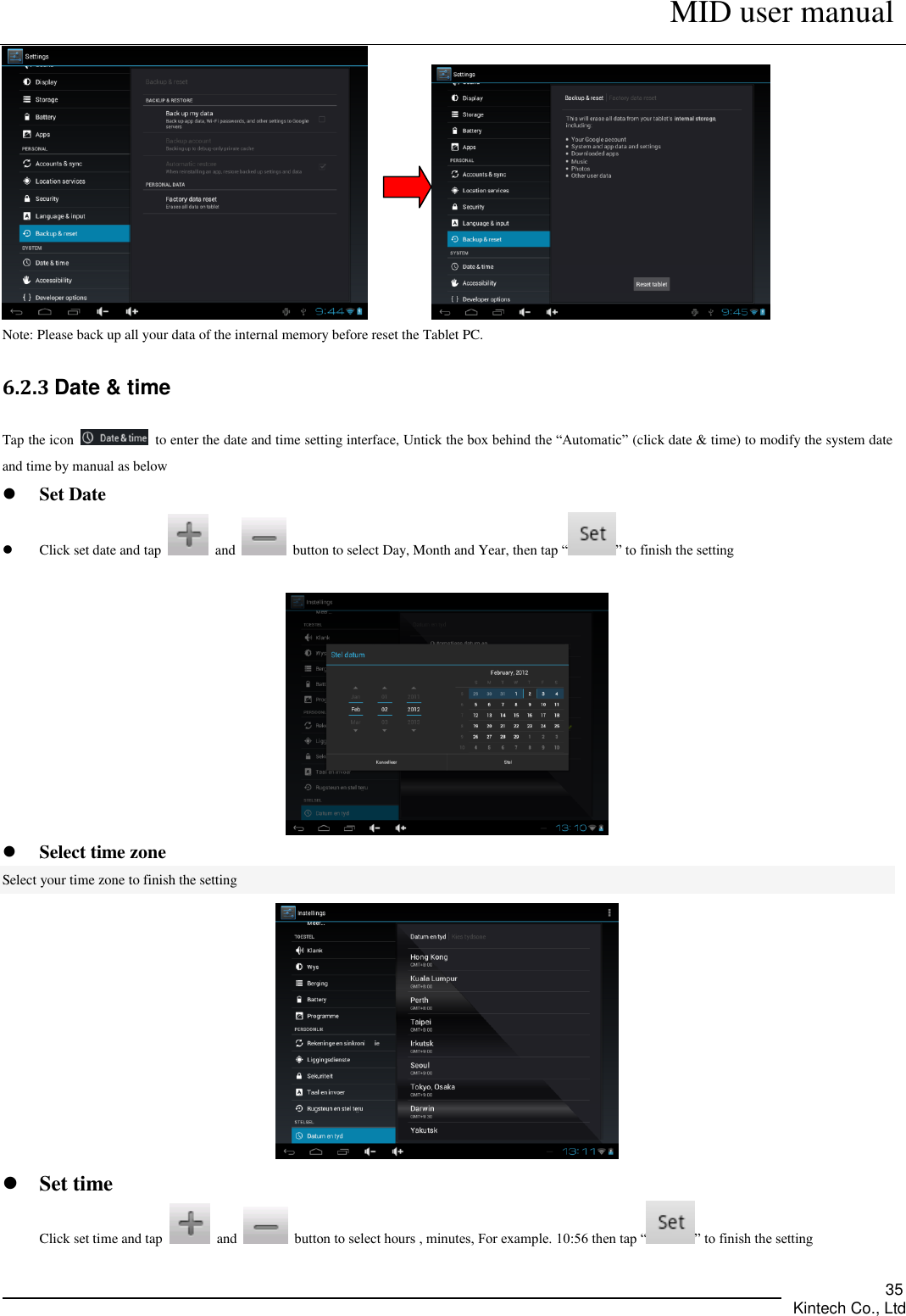      MID user manual       Kintech Co., Ltd   35          Note: Please back up all your data of the internal memory before reset the Tablet PC. 6.2.3 Date &amp; time Tap the icon    to enter the date and time setting interface, Untick the box behind the “Automatic” (click date &amp; time) to modify the system date and time by manual as below  Set Date  Click set date and tap    and    button to select Day, Month and Year, then tap “ ” to finish the setting    Select time zone Select your time zone to finish the setting    Set time Click set time and tap    and    button to select hours , minutes, For example. 10:56 then tap “ ” to finish the setting  
