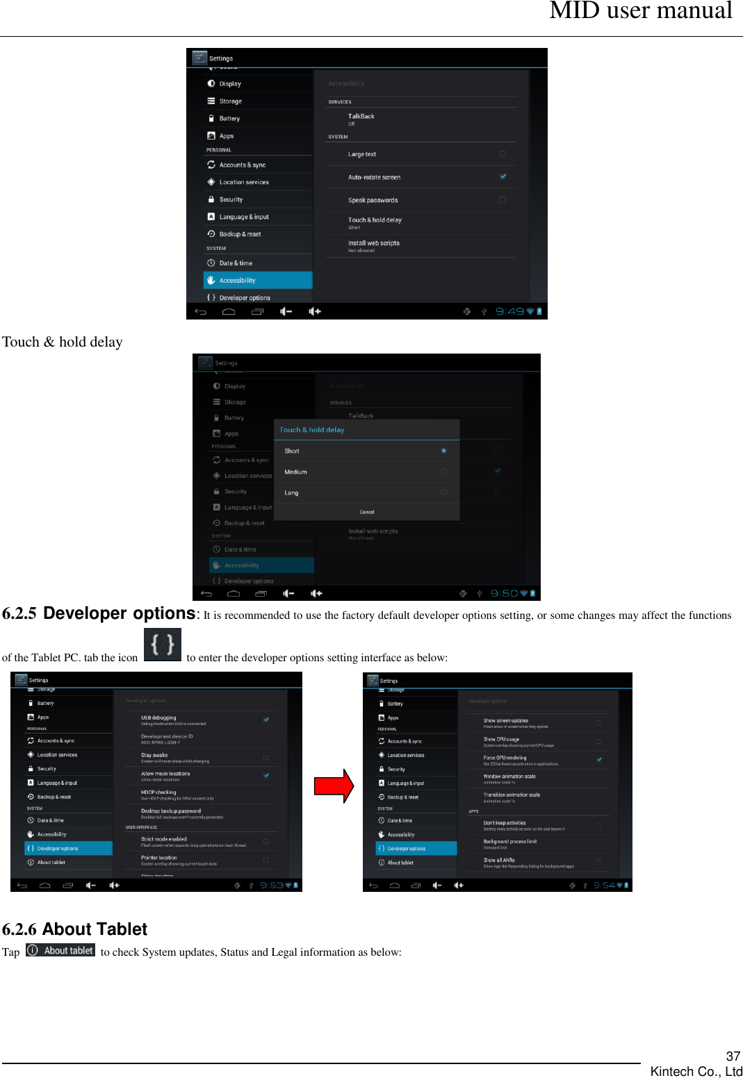      MID user manual       Kintech Co., Ltd   37  Touch &amp; hold delay  6.2.5 Developer options: It is recommended to use the factory default developer options setting, or some changes may affect the functions of the Tablet PC. tab the icon    to enter the developer options setting interface as below:           6.2.6 About Tablet Tap    to check System updates, Status and Legal information as below: 