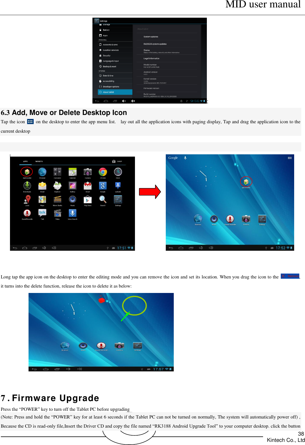      MID user manual       Kintech Co., Ltd   38 : 6.3 Add, Move or Delete Desktop Icon  Tap the icon    on the desktop to enter the app menu list.    lay out all the application icons with paging display, Tap and drag the application icon to the current desktop                   Long tap the app icon on the desktop to enter the editing mode and you can remove the icon and set its location. When you drag the icon to the  , it turns into the delete function, release the icon to delete it as below:   7 . Firmware Upgrade Press the “POWER” key to turn off the Tablet PC before upgrading   (Note: Press and hold the “POWER” key for at least 6 seconds if the Tablet PC can not be turned on normally, The system will automatically power off) , Because the CD is read-only file,Insert the Driver CD and copy the file named “RK3188 Android Upgrade Tool” to your computer desktop. click the button 