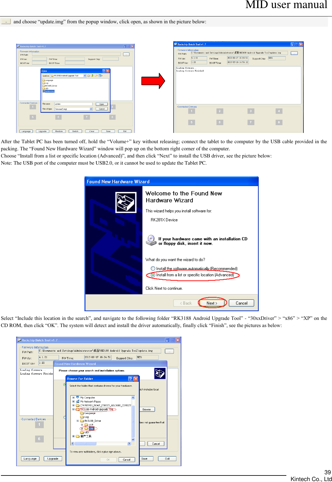      MID user manual       Kintech Co., Ltd   39  and choose “update.img” from the popup window, click open, as shown in the picture below:                After the Tablet PC has been turned off, hold the “Volume+” key without releasing; connect the tablet to the computer by the USB cable provided in the packing. The “Found New Hardware Wizard” window will pop up on the bottom right corner of the computer.   Choose “Install from a list or specific location (Advanced)”, and then click “Next” to install the USB driver, see the picture below:   Note: The USB port of the computer must be USB2.0, or it cannot be used to update the Tablet PC.   Select “Include this location in the search”, and navigate to the following folder “RK3188 Android Upgrade Tool” - “30xxDriver” &gt; “x86” &gt; “XP” on the CD ROM, then click “OK”. The system will detect and install the driver automatically, finally click “Finish”, see the pictures as below:     