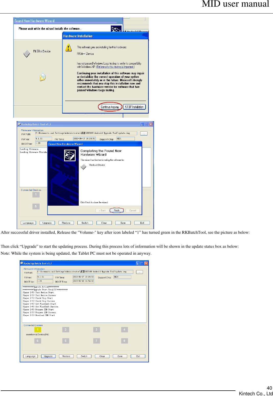      MID user manual       Kintech Co., Ltd   40   After successful driver installed, Release the &quot;Volume-&quot; key after icon labeled “1” has turned green in the RKBatchTool, see the picture as below:  Then click “Upgrade” to start the updating process. During this process lots of information will be shown in the update status box as below:   Note: While the system is being updated, the Tablet PC must not be operated in anyway.  