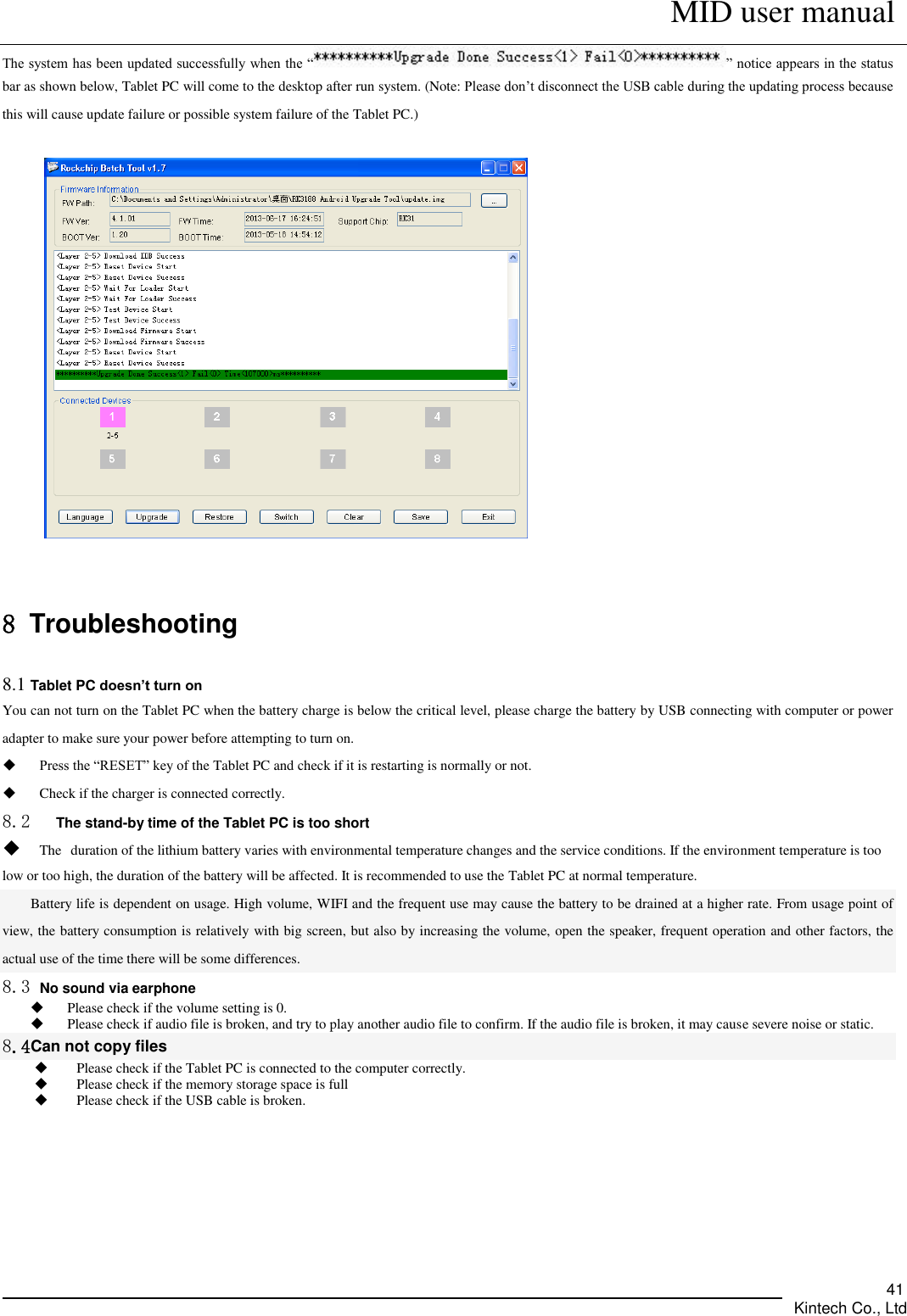      MID user manual       Kintech Co., Ltd   41 The system has been updated successfully when the “ ” notice appears in the status bar as shown below, Tablet PC will come to the desktop after run system. (Note: Please don’t disconnect the USB cable during the updating process because this will cause update failure or possible system failure of the Tablet PC.)    8 Troubleshooting 8.1 Tablet PC doesn’t turn on You can not turn on the Tablet PC when the battery charge is below the critical level, please charge the battery by USB connecting with computer or power adapter to make sure your power before attempting to turn on.  Press the “RESET” key of the Tablet PC and check if it is restarting is normally or not.  Check if the charger is connected correctly. 8.2    The stand-by time of the Tablet PC is too short  The duration of the lithium battery varies with environmental temperature changes and the service conditions. If the environment temperature is too low or too high, the duration of the battery will be affected. It is recommended to use the Tablet PC at normal temperature. Battery life is dependent on usage. High volume, WIFI and the frequent use may cause the battery to be drained at a higher rate. From usage point of view, the battery consumption is relatively with big screen, but also by increasing the volume, open the speaker, frequent operation and other factors, the actual use of the time there will be some differences. 8.3 No sound via earphone  Please check if the volume setting is 0.  Please check if audio file is broken, and try to play another audio file to confirm. If the audio file is broken, it may cause severe noise or static. 8.4Can not copy files  Please check if the Tablet PC is connected to the computer correctly.  Please check if the memory storage space is full  Please check if the USB cable is broken.   