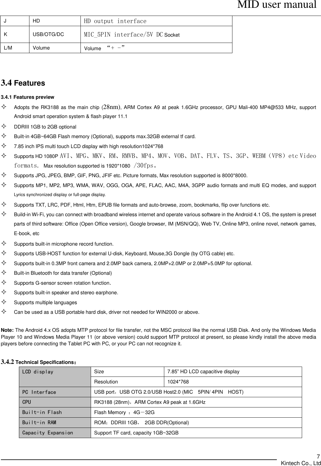      MID user manual       Kintech Co., Ltd   7 J HD HD output interface K USB/OTG/DC MIC_5PIN interface/5V DC Socket L/M Volume Volume “+ -”   3.4 Features   3.4.1 Features preview    Adopts the RK3188 as the main chip  (28nm), ARM Cortex A9 at peak 1.6GHz processor, GPU Mali-400 MP4@533 MHz, support Android smart operation system &amp; flash player 11.1    DDRIII 1GB to 2GB optional  Built-in 4GB~64GB Flash memory (Optional), supports max.32GB external tf card.  7.85 inch IPS multi touch LCD display with high resolution1024*768  Supports HD 1080P AVI、MPG、MKV、RM、RMVB、MP4、MOV、VOB、DAT、FLV、TS、3GP、WEBM（VP8）etc Video formats. Max resolution supported is 1920*1080 /30fps。  Supports JPG, JPEG, BMP, GIF, PNG, JFIF etc. Picture formats, Max resolution supported is 8000*8000.  Supports MP1, MP2, MP3, WMA, WAV, OGG, OGA, APE, FLAC, AAC, M4A, 3GPP audio formats and multi EQ modes, and support Lyrics synchronized display or full-page display.    Supports TXT, LRC, PDF, Html, Htm, EPUB file formats and auto-browse, zoom, bookmarks, flip over functions etc.  Build-in Wi-Fi, you can connect with broadband wireless internet and operate various software in the Android 4.1 OS, the system is preset parts of third software: Office (Open Office version), Google browser, IM (MSN/QQ), Web TV, Online MP3, online novel, network games, E-book, etc  Supports built-in microphone record function.  Supports USB-HOST function for external U-disk, Keyboard, Mouse,3G Dongle (by OTG cable) etc.  Supports built-in 0.3MP front camera and 2.0MP back camera, 2.0MP+2.0MP or 2.0MP+5.0MP for optional.  Built-in Bluetooth for data transfer (Optional)  Supports G-sensor screen rotation function.  Supports built-in speaker and stereo earphone.  Supports multiple languages    Can be used as a USB portable hard disk, driver not needed for WIN2000 or above.  Note: The Android 4.x OS adopts MTP protocol for file transfer, not the MSC protocol like the normal USB Disk. And only the Windows Media Player 10 and Windows Media Player 11 (or above version) could support MTP protocol at present, so please kindly install the above media players before connecting the Tablet PC with PC, or your PC can not recognize it.  3.4.2 Technical Specifications： LCD display Size 7.85” HD LCD capacitive display Resolution 1024*768   PC Interface USB port，USB OTG 2.0/USB Host2.0 (MIC    5PIN/ 4PIN    HOST) CPU RK3188 (28nm)，ARM Cortex A9 peak at 1.6GHz   Built-in Flash Flash Memory  ：4G－32G Built-in RAM ROM：DDRIII 1GB，  2GB DDR(Optional) Capacity Expansion Support TF card, capacity 1GB~32GB 