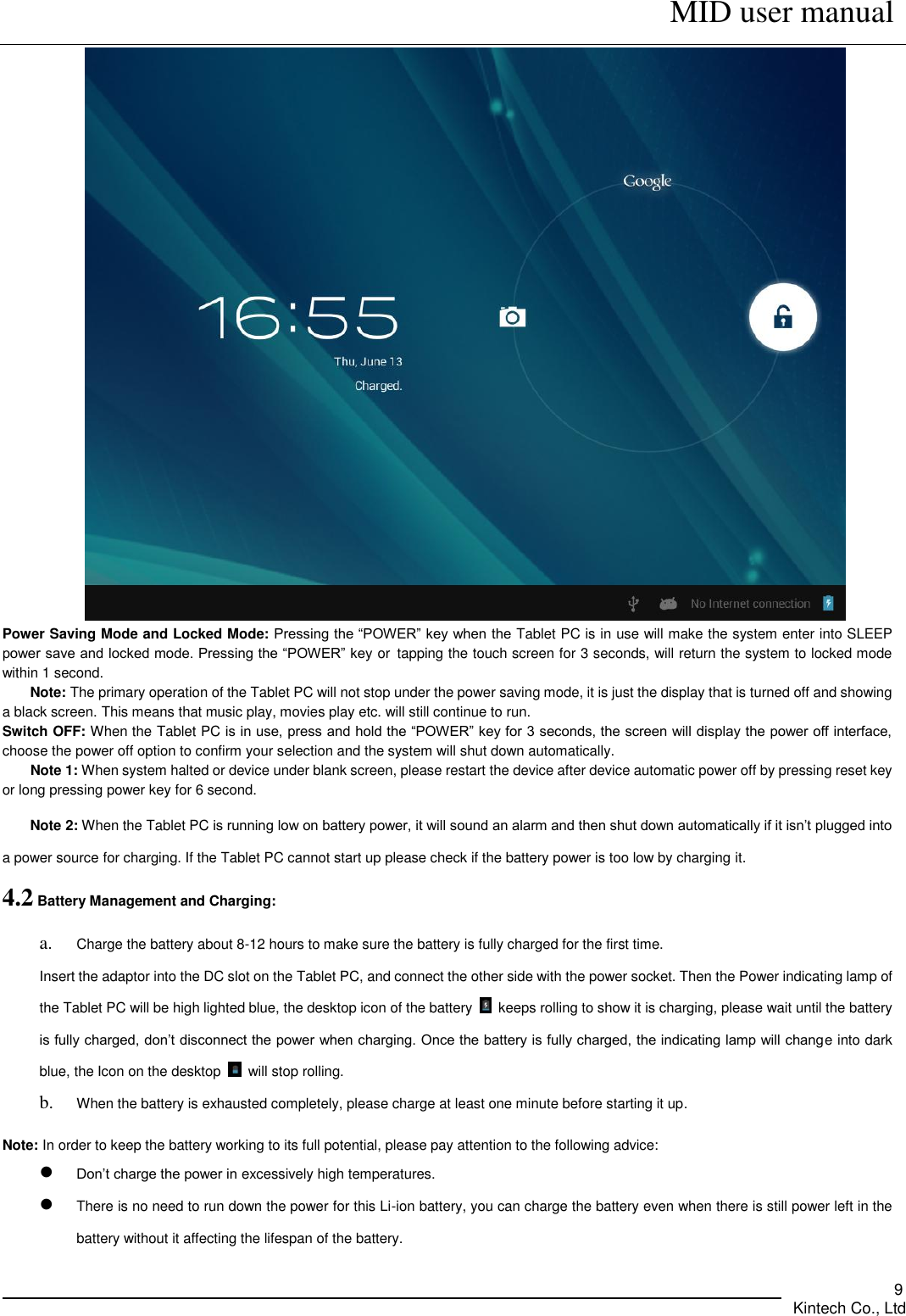      MID user manual       Kintech Co., Ltd   9  Power Saving Mode and Locked Mode: Pressing the “POWER” key when the Tablet PC is in use will make the system enter into SLEEP power save and locked mode. Pressing the “POWER” key or tapping the touch screen for 3 seconds, will return the system to locked mode within 1 second.     Note: The primary operation of the Tablet PC will not stop under the power saving mode, it is just the display that is turned off and showing a black screen. This means that music play, movies play etc. will still continue to run.   Switch OFF: When the Tablet PC is in use, press and hold the “POWER” key for 3 seconds, the screen will display the power off interface, choose the power off option to confirm your selection and the system will shut down automatically.   Note 1: When system halted or device under blank screen, please restart the device after device automatic power off by pressing reset key or long pressing power key for 6 second. Note 2: When the Tablet PC is running low on battery power, it will sound an alarm and then shut down automatically if it isn’t plugged into a power source for charging. If the Tablet PC cannot start up please check if the battery power is too low by charging it. 4.2 Battery Management and Charging: a. Charge the battery about 8-12 hours to make sure the battery is fully charged for the first time. Insert the adaptor into the DC slot on the Tablet PC, and connect the other side with the power socket. Then the Power indicating lamp of the Tablet PC will be high lighted blue, the desktop icon of the battery    keeps rolling to show it is charging, please wait until the battery is fully charged, don’t disconnect the power when charging. Once the battery is fully charged, the indicating lamp will change into dark blue, the Icon on the desktop    will stop rolling. b. When the battery is exhausted completely, please charge at least one minute before starting it up.  Note: In order to keep the battery working to its full potential, please pay attention to the following advice:    Don’t charge the power in excessively high temperatures.  There is no need to run down the power for this Li-ion battery, you can charge the battery even when there is still power left in the battery without it affecting the lifespan of the battery. 