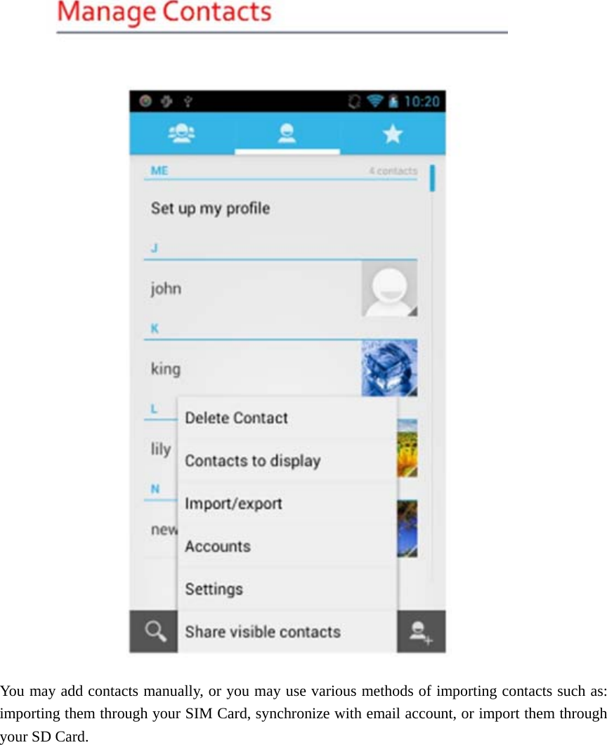  You may add contacts manually, or you may use various methods of importing contacts such as: importing them through your SIM Card, synchronize with email account, or import them through your SD Card.           