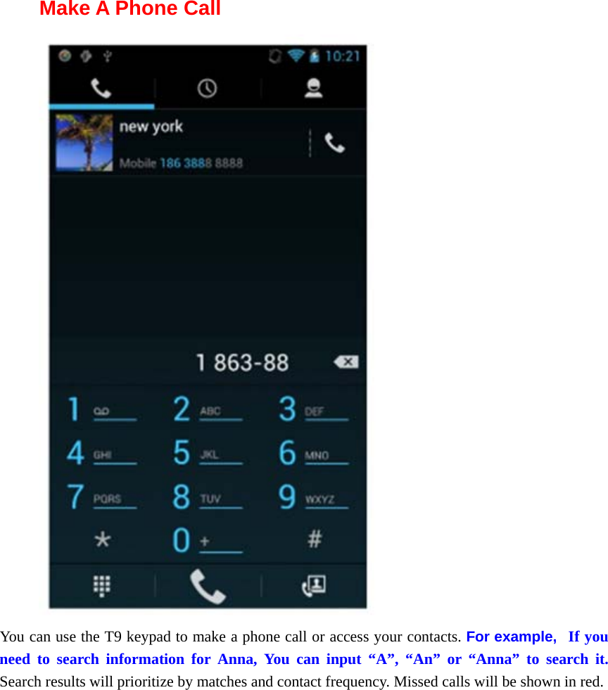  Make A Phone Call  You can use the T9 keypad to make a phone call or access your contacts. For example,   If you need to search information for Anna, You can input “A”, “An” or “Anna” to search it. Search results will prioritize by matches and contact frequency. Missed calls will be shown in red.       