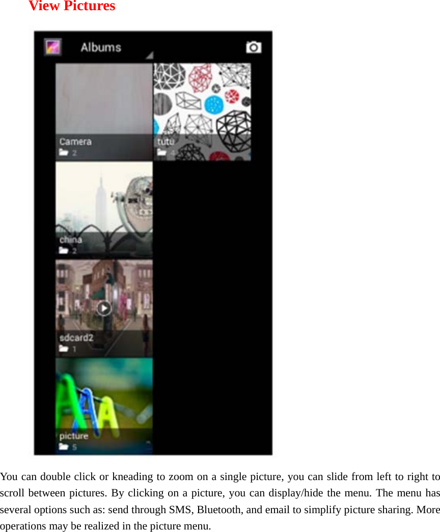  View Pictures  You can double click or kneading to zoom on a single picture, you can slide from left to right to scroll between pictures. By clicking on a picture, you can display/hide the menu. The menu has several options such as: send through SMS, Bluetooth, and email to simplify picture sharing. More operations may be realized in the picture menu.      