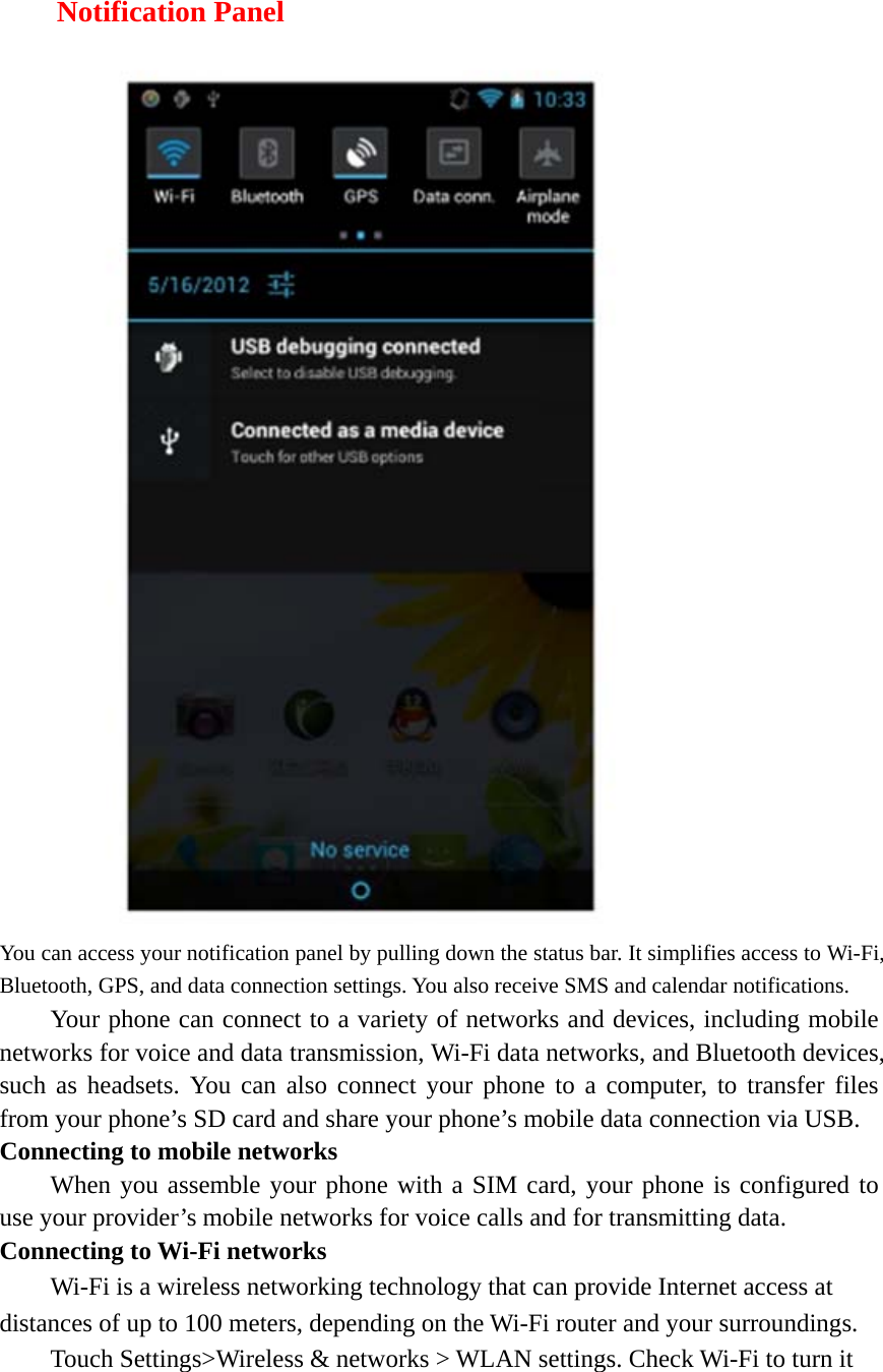  Notification Panel  You can access your notification panel by pulling down the status bar. It simplifies access to Wi-Fi, Bluetooth, GPS, and data connection settings. You also receive SMS and calendar notifications. Your phone can connect to a variety of networks and devices, including mobile networks for voice and data transmission, Wi-Fi data networks, and Bluetooth devices, such as headsets. You can also connect your phone to a computer, to transfer files from your phone’s SD card and share your phone’s mobile data connection via USB. Connecting to mobile networks     When you assemble your phone with a SIM card, your phone is configured to use your provider’s mobile networks for voice calls and for transmitting data.   Connecting to Wi-Fi networks Wi-Fi is a wireless networking technology that can provide Internet access at distances of up to 100 meters, depending on the Wi-Fi router and your surroundings.   Touch Settings&gt;Wireless &amp; networks &gt; WLAN settings. Check Wi-Fi to turn it 