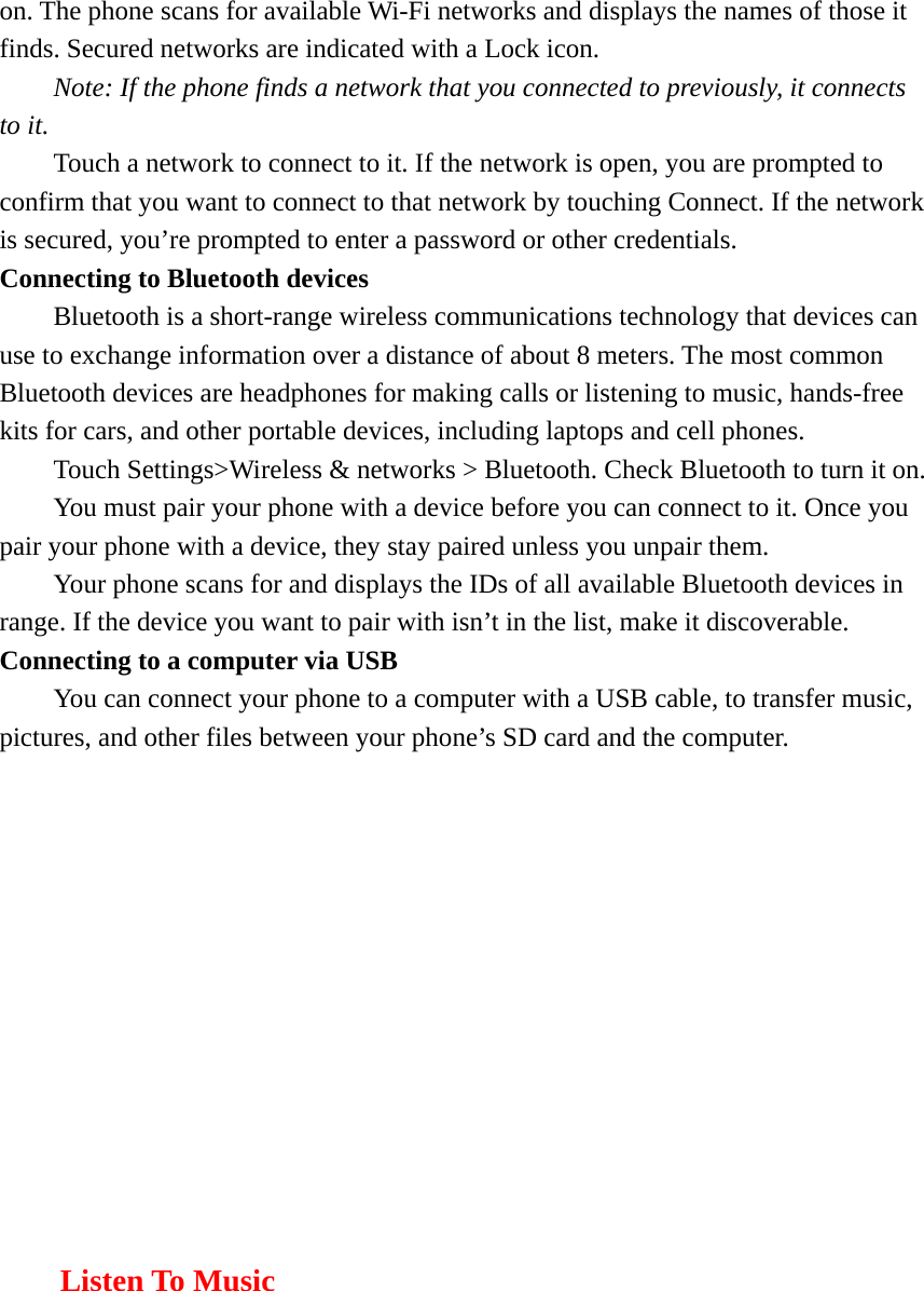 on. The phone scans for available Wi-Fi networks and displays the names of those it finds. Secured networks are indicated with a Lock icon.   Note: If the phone finds a network that you connected to previously, it connects to it. Touch a network to connect to it. If the network is open, you are prompted to confirm that you want to connect to that network by touching Connect. If the network is secured, you’re prompted to enter a password or other credentials. Connecting to Bluetooth devices Bluetooth is a short-range wireless communications technology that devices can use to exchange information over a distance of about 8 meters. The most common Bluetooth devices are headphones for making calls or listening to music, hands-free kits for cars, and other portable devices, including laptops and cell phones.       Touch Settings&gt;Wireless &amp; networks &gt; Bluetooth. Check Bluetooth to turn it on.         You must pair your phone with a device before you can connect to it. Once you pair your phone with a device, they stay paired unless you unpair them.         Your phone scans for and displays the IDs of all available Bluetooth devices in range. If the device you want to pair with isn’t in the list, make it discoverable.   Connecting to a computer via USB You can connect your phone to a computer with a USB cable, to transfer music, pictures, and other files between your phone’s SD card and the computer.         Listen To Music 