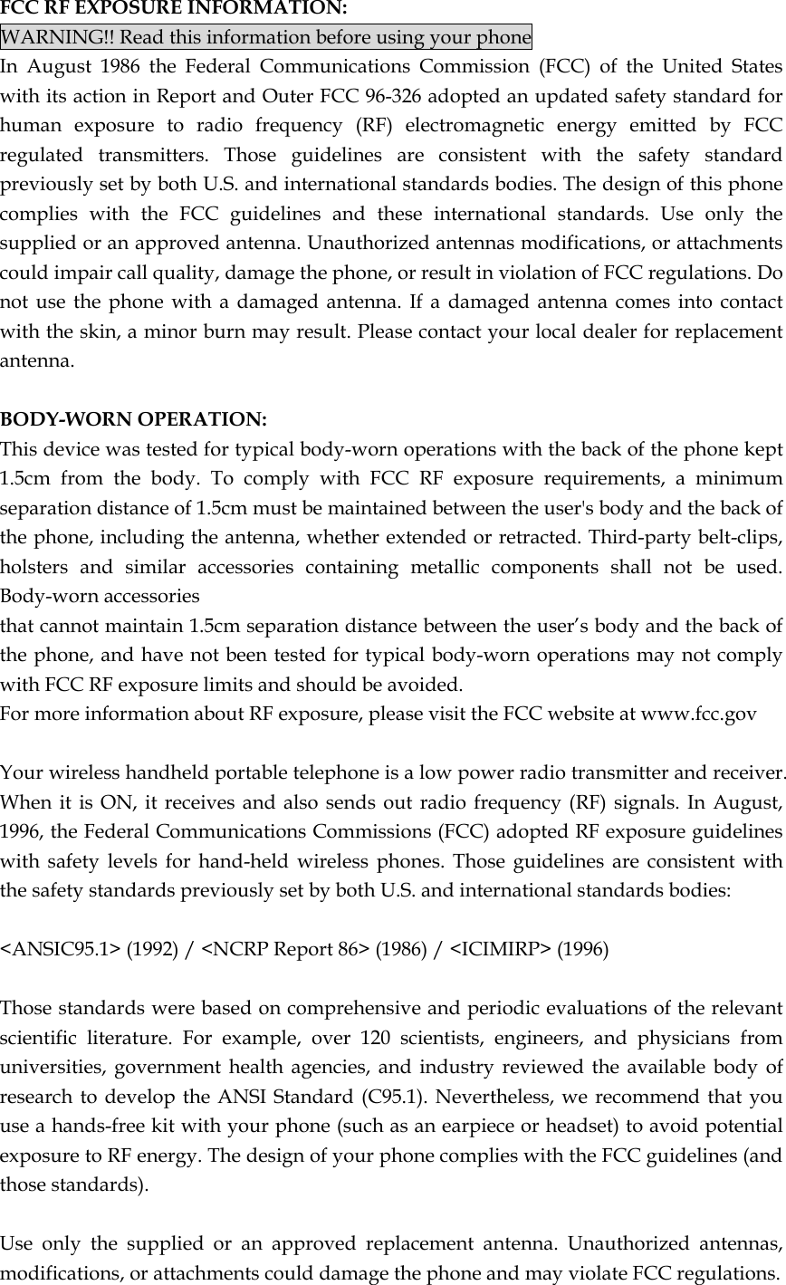 FCC RF EXPOSURE INFORMATION: WARNING!! Read this information before using your phone In August 1986 the Federal Communications Commission (FCC) of the United States with its action in Report and Outer FCC 96-326 adopted an updated safety standard for human exposure to radio frequency (RF) electromagnetic energy emitted by FCC regulated transmitters. Those guidelines are consistent with the safety standard previously set by both U.S. and international standards bodies. The design of this phone complies with the FCC guidelines and these international standards. Use only the supplied or an approved antenna. Unauthorized antennas modifications, or attachments could impair call quality, damage the phone, or result in violation of FCC regulations. Do not use the phone with a damaged antenna. If a damaged antenna comes into contact with the skin, a minor burn may result. Please contact your local dealer for replacement antenna.  BODY-WORN OPERATION: This device was tested for typical body-worn operations with the back of the phone kept 1.5cm from the body. To comply with FCC RF exposure requirements, a minimum separation distance of 1.5cm must be maintained between the user&apos;s body and the back of the phone, including the antenna, whether extended or retracted. Third-party belt-clips, holsters and similar accessories containing metallic components shall not be used. Body-worn accessories that cannot maintain 1.5cm separation distance between the user’s body and the back of the phone, and have not been tested for typical body-worn operations may not comply with FCC RF exposure limits and should be avoided. For more information about RF exposure, please visit the FCC website at www.fcc.gov  Your wireless handheld portable telephone is a low power radio transmitter and receiver. When it is ON, it receives and also sends out radio frequency (RF) signals. In August, 1996, the Federal Communications Commissions (FCC) adopted RF exposure guidelines with safety levels for hand-held wireless phones. Those guidelines are consistent with the safety standards previously set by both U.S. and international standards bodies:  &lt;ANSIC95.1&gt; (1992) / &lt;NCRP Report 86&gt; (1986) / &lt;ICIMIRP&gt; (1996)  Those standards were based on comprehensive and periodic evaluations of the relevant scientific literature. For example, over 120 scientists, engineers, and physicians from universities, government health agencies, and industry reviewed the available body of research to develop the ANSI Standard (C95.1). Nevertheless, we recommend that you use a hands-free kit with your phone (such as an earpiece or headset) to avoid potential exposure to RF energy. The design of your phone complies with the FCC guidelines (and those standards).  Use only the supplied or an approved replacement antenna. Unauthorized antennas, modifications, or attachments could damage the phone and may violate FCC regulations.   