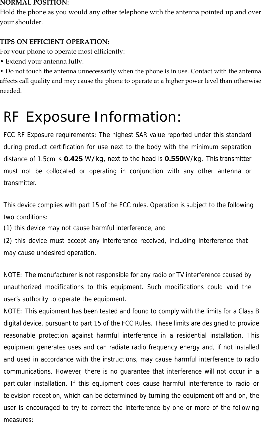  NORMAL POSITION:   Hold the phone as you would any other telephone with the antenna pointed up and over your shoulder.  TIPS ON EFFICIENT OPERATION:  For your phone to operate most efficiently: • Extend your antenna fully. • Do not touch the antenna unnecessarily when the phone is in use. Contact with the antenna affects call quality and may cause the phone to operate at a higher power level than otherwise needed.  RF Exposure Information: FCC RF Exposure requirements: The highest SAR value reported under this standard during product certification for use next to the body with the minimum separation distance of 1.5cm is 0.425 W/kg, next to the head is 0.550W/kg. This transmitter must not be collocated or operating in conjunction with any other antenna or transmitter.   This device complies with part 15 of the FCC rules. Operation is subject to the following two conditions: (1) this device may not cause harmful interference, and (2) this device must accept any interference received, including interference that may cause undesired operation.   NOTE: The manufacturer is not responsible for any radio or TV interference caused by unauthorized modifications to this equipment. Such modifications could void the user’s authority to operate the equipment. NOTE: This equipment has been tested and found to comply with the limits for a Class B digital device, pursuant to part 15 of the FCC Rules. These limits are designed to provide reasonable protection against harmful interference in a residential installation. This equipment generates uses and can radiate radio frequency energy and, if not installed and used in accordance with the instructions, may cause harmful interference to radio communications. However, there is no guarantee that interference will not occur in a particular installation. If this equipment does cause harmful interference to radio or television reception, which can be determined by turning the equipment off and on, the user is encouraged to try to correct the interference by one or more of the following measures: 