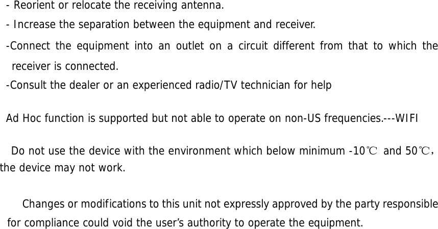   - Reorient or relocate the receiving antenna. - Increase the separation between the equipment and receiver. -Connect the equipment into an outlet on a circuit different from that to which the receiver is connected. -Consult the dealer or an experienced radio/TV technician for help  Ad Hoc function is supported but not able to operate on non-US frequencies.---WIFI    Do not use the device with the environment which below minimum -10℃  and 50℃ ，the device may not work.              Changes or modifications to this unit not expressly approved by the party responsible for compliance could void the user’s authority to operate the equipment.                